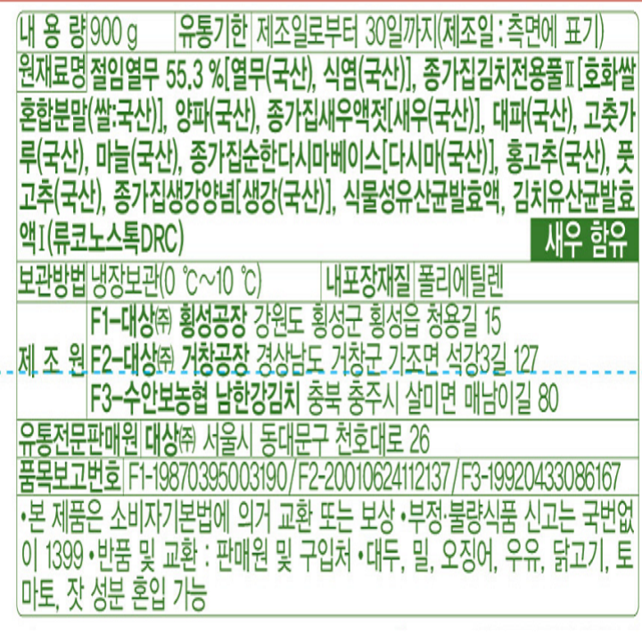 내용량:900g/유통기한:제조일로부터30일까지(제조일:측면에표기)/원재료명:절임열무55.3%[열무(국산),식염(국산)],종가집김치전용풀[호화쌀혼합분말(쌀:국산)],양파(국산),종가집새우액젓[새우(국산)],대파(국산),고춧가루(국산),마늘(국산),종가집순한다시마베이스[다시마(국산)],홍고추(국산),풋고추(국산),종가집생강양념[생강(국산)],식물성유산균발효액,김치유산균발효액(류코노스톡DRC)/보관방법:냉장보관(0도~10도)/내포장재질:폴리에틸렌/제조원:F1-대상(주)횡성공장:강원도횡성군횡성읍청용길15,F2-대상(주)안성공장:경기도안성시고삼면범골길130,F3-수안보농협남한강김치:충북충주시살미면매남이길80/유통전문판매원:대상(주)서울시동대문구천호대로26