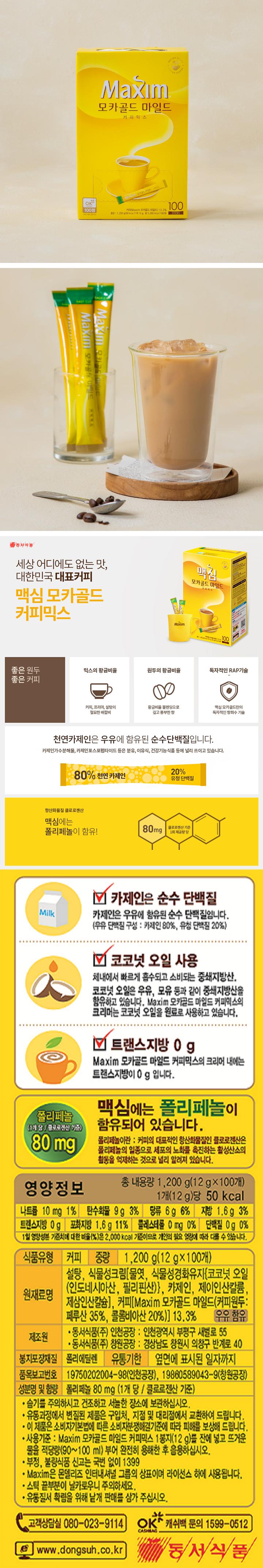 카제인은 순수 단백질: 카제인은 우유에 함유된 순수 단백질입니다. (우유 단백질 구성: 카제인 80%, 유성단백질 20%) 코코넛 오일 사용: 체내에서 빠르게 흡수되고 소비되는 중쇄지방산, 코코넛 오일은 우유, 모유 등과 같이 중쇄지방산을 함유하고 있습니다. Maxim 모카골드 마일드 커피믹스의 크리머는 코코넛 오일을 원료로 사용하고 있습니다. 트랜스지방0g: Maxim 모카골드 마일드 커피믹스의 크리머 내에는 트랜스지방이 0g입니다.  맥심에는 폴리페놀이 함유되어 있습니다. 폴리페놀 80mg 폴리페놀이란: 커피의 대표적인 향산화물질인 클로로젠산은 폴리페놀의 일종으로 세포의 노화를 촉진하는 활성산소의 활동을 억제하는 것으로 널리 알려져 있습니다. 영양정보 총 내용량 1200g(12gx100개) 1개(12g)당 50kcal 나트륨 10mg 1%, 탄수화물 9g 3%, 당류 6g 6% 지방 1.6g 3% 트랜스지방 0g 포화지방 1.6g 11% 콜레스테롤 0mg 단백질 0g 0% 1일 영양성분 기준치에 대한 비율(%)은 2000kcal 기준이므로 개인의 필요 열량에 따라 다를 수 있습니다. 식품유형: 커피 중량: 1200g(12gx100개) 원재료명: 설탕 식물성크림[물엿, 식물성경화유지{코코넛오일(인도네시아산, 필리핀산}, 카제인, 제이인산칼륜, 제삼인산칼슘], 커피[Maxim 모카골드 마일드(커피원두: 페루산 35%, 콜롬비아산 20%)] 13.3% 우유함유 제조원: 동서식품(주) 인천공장: 인천광역시 부평구 새벌로 55 동서식품(주) 창원공장: 경상남도 창원시 의왕구 반계로 40 봉지포장재질: 폴리에틸렌 유통기한 : 옆면에 표시된 일자까지 품목보고번호: 19750202004-98(인천공장), 19860589043-9(창원공장) 성분명 및 함량: 폴리페놀 80mg(1개 당 / 클로로젠산 기준) 습기를 주의하시고 건조하고 서늘한 장소에 보관하십시오. 유통과정에서 변질된 제품은 구입처, 지점 및 대리점에서 교환하여 드립니다. 이 제품은 소비자기본법에 따른 소비자분쟁해결기준에 따라 피해를 보상하여 드립니다. 사용기준: Maxim 모카골드 마일드 커피믹스 1봉지(12g)를 잔에 넣고 뜨거운 물을 적당량(90-100ml) 부어 완전히 용해한 후 음용하십시오. Maxim은 몬델리즈 인터내셔널 그룹의 상표이며 라이선스 하에 사용됩니다. 스틱 끝부분이 날카로우니 주의하세요. 유통질서 확립을 위해 낱개 판매를 삼가 주십시오. 고객상담실 080-023-9114 www.dongsuh.co.kr 캐쉬백문의 1599-0512
