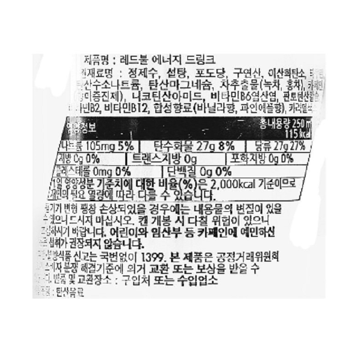제품명: 레드불 에너지 드링크 제품원료: 정제수, 설탕, 포도당, 구연산, 이산화탄소, 타우린, 구연산 나트륨, 탄산마그네슘, 차추출물(녹차, 홍차), 이노시톨, 천연카페인(향미증진제), 니코틴산아미드, 비타민B6염산염, 판토텐산칼슘, 비타민B2, 비타민B12, 합성착향료(바나나향, 파인애플향), 캬라멜색소 영양정보: 총 내용량 250ml 115kcal : 나트륨 105mg 5%, 탄수화물 27g 8%, 당류 27g 27%, 지방 0g 0%, 트랜스지방 0g, 포화지방 0g 0%, 콜레스테롤 0mg 0%, 단백질 0g 0% *1일 영양성분 기준치에 대한 비율(%)은 2,000kcal 기준이므로 개인의 필요 열량에 따라 다를 수 있습니다. *용기가 변형, 팽창, 손상되었을 경우에는 내용물의 변질이 있을 수 있으니 드시지 마십시오. 캔 개봉 시 다칠 위험이 있으니 조심하시기 바랍니다. 어린이와 임산부 등 카페인에 예민하신 분은 섭취가 권장되지 않습니다. 부정 불량식품 신고는 국번없이 1399. *본 제품은 공정거래위원회 고시 소비자분쟁해결기준에 의거 교환 또는 보상받을 수 있습니다. 반품 및 교환장소: 구입처 또는 수입업소 식품유형: 탄산음료
