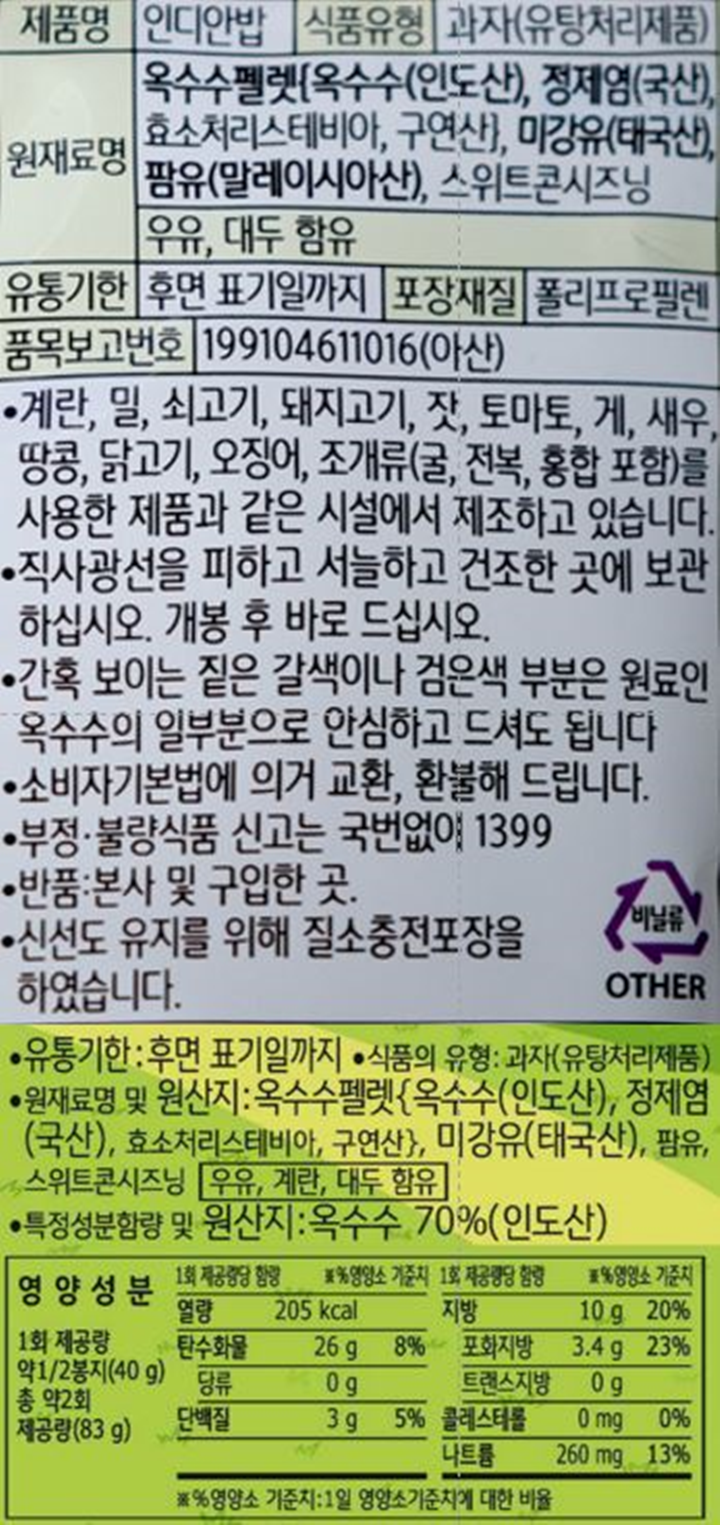 제품명 인디안밥 식품유형 과자(유탕처리제품) 원재료명옥수수펠렛[옥수수(인도산),정제염(국산),효소처리스테비아,구연산],미강유9태국산),팜유(말레이시아산),스위트콘시즈닝 우유 대두함유 유통기한 후면 표기일까지 포장재질 폴리프로필렌 품목보고번호 199104611016(아산) 계란,밀,쇠고기,돼지고기,잣,토마토,게,새우,땅콩,닭고기,오징어,조개류(굴,전복,홍합 포함)를 사용한 제품과 같은 시설에서 제조하고 있습니다. 직사광선을 피하고 서늘하고 건조한 곳에 보관하십시오.개봉후 바로드십시오. 간혹보이는 짙은 갈색이나 검은색 부분은 원료인 옥수수의 일부분으로 안심하고 드셔도 됩니다. 소비자기본법에 의거 교환,환불해드립니다. 부정불량식품 신고는 국번없이 1399 반품 본사 및 구입한곳 신선도 유지를 위해 질소충전포장을 하였습니다. 영양성분 1회제공량 약1/2봉지(40g) 총 약2회 제공량(83g) 1회제공량당 함량 열량 205kcal 탄수화물 26g 8%, 당류 0g, 단백질 3g 5%, 지방 10g 20%, 포화지방 3.4g 23%, 트랜스지방 0g, 콜레스테롤 0mg 0%, 나트륨 260mg 13% 영양소기준치:1일 영양소기준치에 대한 비율
