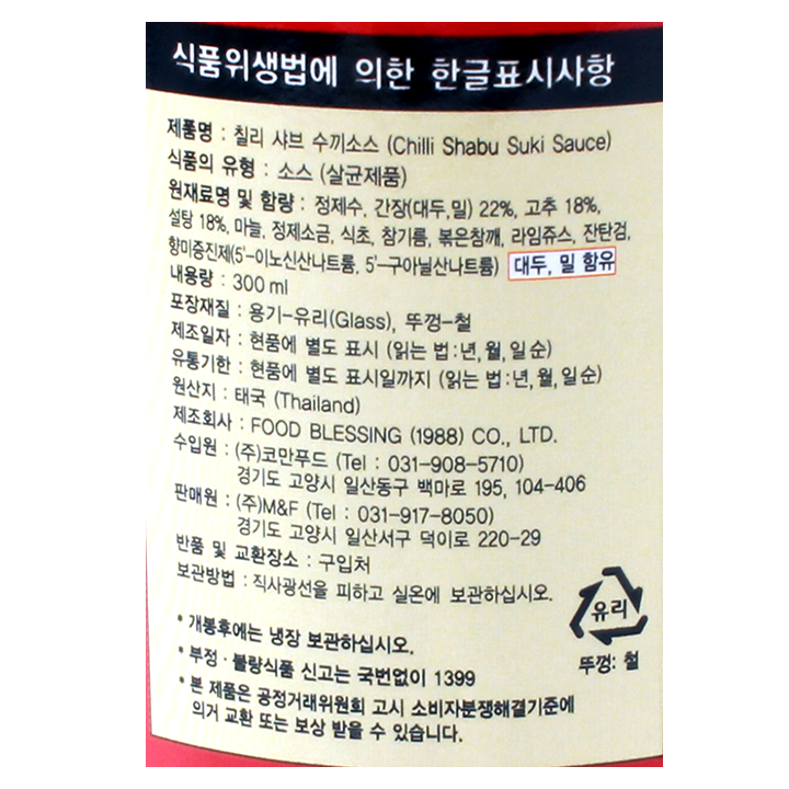 식품위생법에 의한 한글표시사항 칠리샤브수끼소스(CHILLI SHABU SUKI SAUCE) 식품의 유형:소스(살균제품) 원재료명 및 함량:정제수,간장(대두,밀)22%,고추18%, 설탕18%, 마늘 정제소금,식초,참기름,볶음참깨,라임쥬스,잔탄검,향미증진제(5-이노산산나트륨,5-구아닐산나트륨) 대두,밀,함유 내용량:300ML 포장재질 용기-유리(glass),뚜껑-철 제조일자: 현품에 별도표시(읽는법:년,월,일순)유통기한:현품에 별도표시일까지9읽는법:년,월,일순)원산지 태국제조회사:food blessing(1998)co.,ltd.수입원 9주)코만푸드(tel:031-908-5710) 경기도 고양시 일산동구 백마로 195, 104-406 판매원: (주)코만푸드 (tel:031-908-5710) 경기도 고양시 일산서구 덕이로 220-29 반품및 교환장소:구입처 보관방법 직사광선을 피하고 실온에 보관하십시오. 개봉후에는 냉장 보관하십시오. 부정불량식품 신고는 국번없이 1399 본제품은 공정거래위원회 고시 소비자 분쟁해결기준에 의거 교환 또는 보상 받을수 있습니다.