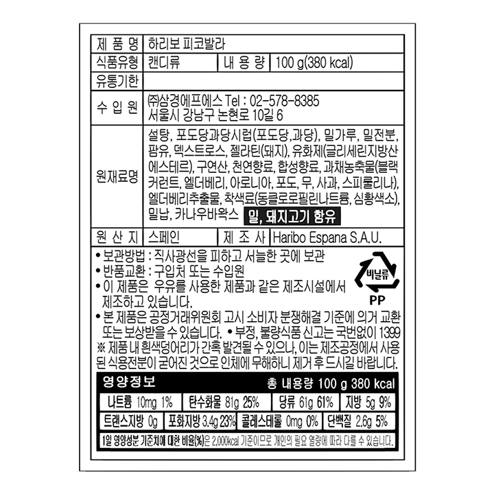 제품명 하리보 피코발라 식품유형 캔디류 내용량 100g(380 kcal) 유통기한 수입원 ㈜삼경에프에스 Tel : 02-578-8385 서울시 강남구 논현로 10길 6 원재료명 설탕,포도당과당시럽(포도당,과당),밀가루,밀전분,팜유,덱스트로스,젤라틴(돼지),유화제(글리세린지방산에스테르),구연산,천연향료,합성향료,과채농축물(블랙커런트,엘더베리,아로니아,포도,무,사과,스피룰리나),엘더베리추출물,착색료(동클로로필린나트륨,심황색소),밀납,카나우바왁스 밀,돼지고기 함유 원산지 스페인 제조사 Haribo Espana S.A.U. 보관방법 직사광선을 피하고 서늘한 곳에 보관 반품교환 : 구입처 또는 수입원 이 제품은 우유를 사용한 제품과 같은 제조시설에서 제조하고 있습니다. 본 제품은 공정거래위원회 고시 소비자 분쟁해결 기준에 의거 교환 또는 보상 받을 수 있습니다. 부정.불량식품 신고는 국번없이 1399 제품 내 흰색 덩어리가 간혹 발견될 수 있으나, 이는 제조공정에서 사용된 식용전분이 굳어진 것으로 인체에 무해하니 제거 후 드시길 바랍니다. 비닐류 PP 영양정보 총 내용량 100g 380 kcal 나트륨 10mg 1% 탄수화물 81g 25% 당류 61g 61% 지방 5g 9% 트랜스지방 0g 포화지방 3.4g 23% 콜레스테롤 0mg 0% 단백질 2.6g 5% 1일 영양성분 기준치에 대한 비율(%)은 2,000 kcal 기준이므로 개인의 필요 열량에 따라 다를 수 있습니다.