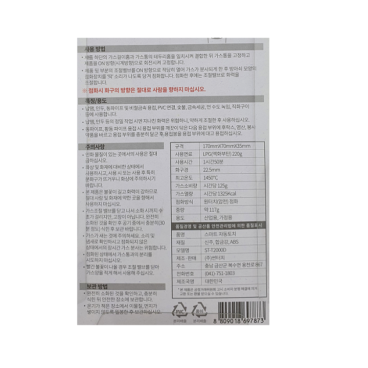 *사용방법: -제품 하단의 가스걸이홈과 가스통의 테두리홈을 일치시켜 결합한 뒤 가스통을 고정하고 제품을 ON 방향(시계방향)으로 회전시켜 고정합니다. -제품 뒷 부분의 조절밸브를 ON 방향으로 적당히 열어 가스가 분사되게 한 후 방아쇠 모양의 점화장치를 딱 소리가 나도록 당겨 점화합니다. 점화한 후에는 조절밸브로 화력을 조절합니다. *점회시 화구의 방항은 절대로 사람을 향하지 마십시오. *특징/용도: -납땜,인두,동파이프 및 비철금속 용접, PVC 연결, 숯불, 금속세공, 언 수도 녹임, 직화구이 등에 사용합니다. -납땜,인두 등의 정밀 작업 시엔 지나친 화력은 위험하니, 약하게 조절한 후 사용하십시오. -동파이프,황동 파이프 용접 시, 용접 부위를 �틀萱� 닦은 다음 용접 부위에 후락스,염산,봉사 약품을 바르고 용접 부위를 충분히 달군 후 용접봉을 용접 부위에 대고 용접하십시오. *주의사항: -인화 물질이 있는 곳에서의 사용은 절대 금하십시오. -화상 및 화재에 대비한 상태에서 사용하시고, 사용 시 또는 사용 후 특히 분화구가 뜨거우니 화상에 주의하시기 바랍니다. -본 제품은 불꽃이 길고 화력이 강하므로 절대 사람 및 화재에 약한 곳을 향해서 사용하지 마십시오. -가스조절 밸브를 닫고 나서 소화 시까지 수초가 걸리지만, 고장이 아닙니다. 완전히 소화된 것을 확인 후 공기중에서 충분히(30분정도) 식힌 후 보관 바랍니다. -가스가 새는 것에 주의하세요. 소리 및 냄새로 확인하시고 점화되지 않은 상태에서의 장시간 가스 분사는 위헙합니다. -점화된 상태에서 가스통과의 분리를 시도하지 마십시오. -빨간 불꽃이 나올 경우 조절 밸브를 닫아 가스양을 적게 해서 사용해 주십시오. *보관방법: -완전히 소화된 것을 확인하고, 충분히 식힌 뒤 안전한 장소에 보관합니다. -온기가 적은 장소에서 이물질, 먼지가 쌓이지 않도록 밀봉한 후 보관하십시오. *규격: 170mm x 70mm x 35mm *사용연료: LPG(액화부탄)220g *사용시간: 1시간50분 *화구경: 22.5mm *최고온도: 1450도 *가스소비량: 시간당 125g *가스열량: 시간당 1325kcal *점화방식: 원터치(압전)점화 *중량: 약 117g *용도: 산업용,가정용 *품명: 스마트 자동토치 *재질: 신주,합금강, ABS *모델명: ST-T2000D *제조 및 판매: (주)썬터치 *주소: 충남 금산군 복수면 용천로 867 *전화번호: 041-751-1803 *제조국명: 대한민국