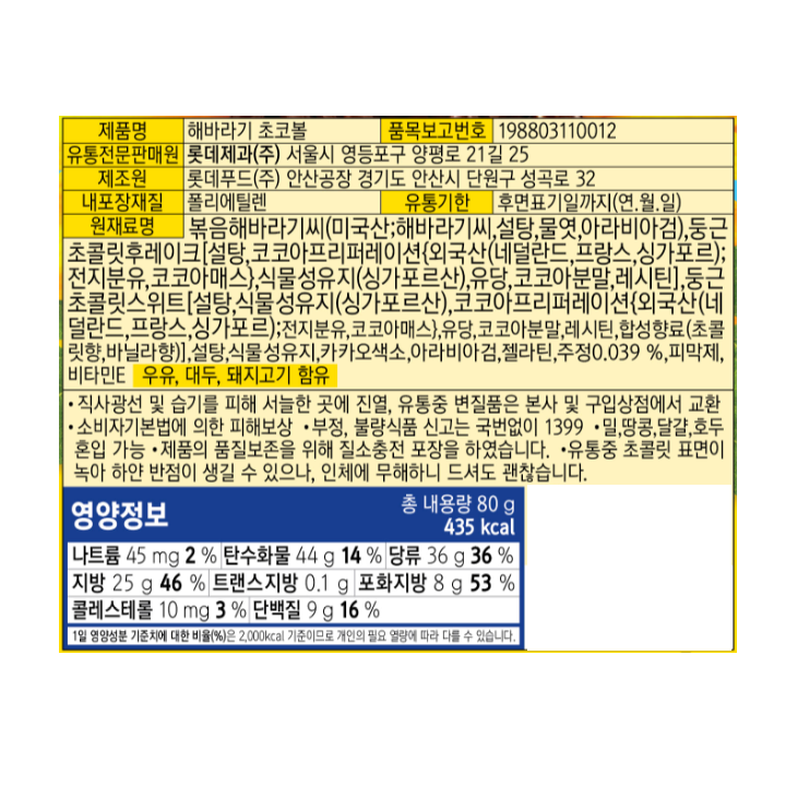 제품명:해바라기초코볼/품목보고번호:198803110012/유통전문판매원:롯데제과㈜서울시영등포구양평로21길25/ 제조원:롯데푸드㈜안산공장경기도안산시단원구성곡로32/내포장재질:폴리에틸렌/유통기한:후면표기일까지(연.월.일)/원재료명:볶음해바라기씨(미국산;해바라기씨,설탕,물엿,아라비아검),둥근초콜릿후레이크[설탕,코코아프리퍼레이션{외국산(네덜란드,프랑스,싱가포르);전지분유,코코아매스},식물성유지(싱가포르산),유당,코코아분말,레시틴],둥근초콜릿스위트[설탕,식물성유지(싱가포르산),코코아프리퍼레이션{외국산(네덜란드,프랑스,싱가포르);전지분유,코코아매스},유당,코코아분말,레시틴,합성향료(초콜릿향,바닐라향)],설탕,식물성유지,카카오색소,아라비아검,젤라틴,주정0.039%,피막제,비타민E,유유,대두,돼지고기함유/직사광선및습기를피해서늘한곳에진열,유통중변질품은본사및구입상점에서교환/소비자기본법에의한피해보상/부정,불량식품신고는국번없이1399/밀,땅콩,달걀,호두혼입가능/제품의품질보존을위해질소충전포장을하였습니다/유통중초콜릿표면이녹아하얀반점이생길수있으나,인체에무해하니드셔도괜찮습니다/영양정보:총내용량80g435kcal/나트륨45mg2%,탄수화물44g14%,당류36g36%,지방25g46%,트랜스지방0.1g,포화지방8g53%,콜레스테롤10mg3%,단백질9g16%/1일영양성분기준치에대한비율(%)은2,000kcal기준이므로개인의필요열량에따라다를수있습니다