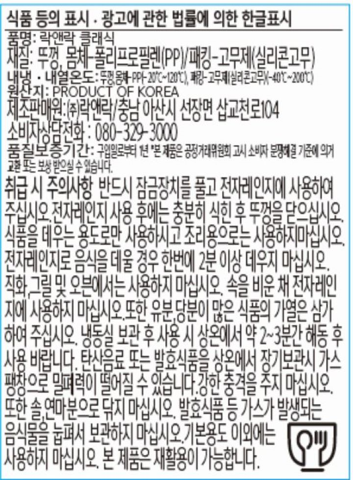 식품등의 표시, 광고에 관한 법률에 의한 한글표시 품명: 락앤락 클래식 재질: 뚜껑, 몸체-폴리프로필렌(PP)/패킹-고무제(실리콘고무) 내냉, 내열온도 뚜껑, 몸체-PP-20℃-120℃,패킹-고무제(실리콘고무)(-40℃-200℃) 원산지: PRODUCT OF KOREA 제조판매원: ㈜ 락앤락/ 충남 아산시 선장면 삽교천로 104 소비자상담전화: 080-329-3000 품질보증기간: 구입일로부터 1년 본 제품은 공정거래위원회 고시 소비자 분쟁해결 기준에 의거 교환 또는 보상 받으실 수 있습니다. 취급 시 주의사항: 반드시 잠금장치를 풀고 전자레인지에 사용하여 주십시오. 전자레인지 사용 후에는 충분히 식힌 후 뚜껑을 닫으십시오. 식품을 데우는 용도로만 사용하시고 조리용으로는 사용하지마십시오. 전자레인지로 음식을 데울 경우 한번에 2분 이상 데우지 마십시오. 직화, 그릴 및 오븐에서는 사용하지 마십시오. 속을 비운 채 전자레인지에 사용하지 마십시오. 또한 유분, 당분이 많은 식품의 가열은 삼가하여 주십시오. 냉동실 보관 후 사용시 상온에서 약 2-3분간 해동 후 사용 바랍니다. 탄산 음료 또는 발효식품을 상온에서 장기보관시 가스팽창으로 밀폐력이 떨어질 수 있습니다. 강한 충격을 주지 마십시오. 또한 솔, 연마분으로 닦지 마십시오. 발효식품 등 가스가 발생되는 음식물을 눕펴서 보관하지 마십시오. 기본용도 이외에는 사용하지 마십시오. 본 제품은 재활용이 가능합니다.