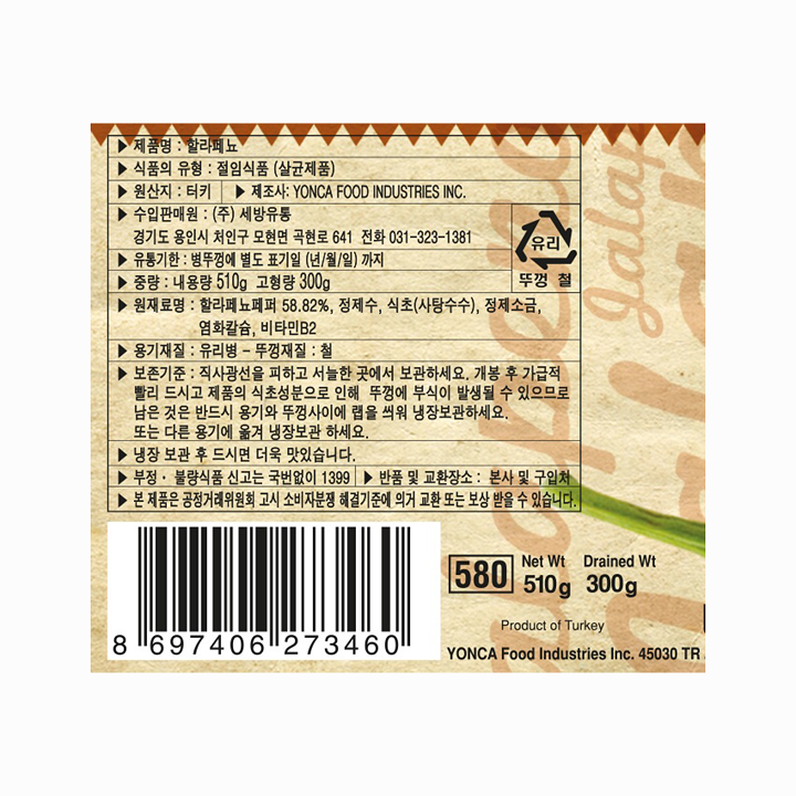 제품명:할라페뇨/식품의유형:절임식품(살균제품)/원산지:터키/제조사:YONCAFOODINDUSTRIESINC/수입판매원:㈜세방유통,경기도용인시처인구모현면곡현로641,전화031-323-1381/유통기한:병뚜껑에별도표기일(년/월/일)까지/중량:내용량510g,고형량300g/원재료명:할라페뇨페퍼58.82%,정제수,식초(사탕수수),정제소금,염화칼슘,비타민B2/용기재질:유리병-뚜껑재질:철/보존기준:직사광선을피하고서늘한곳에서보관하세요.개봉후가급적빨리드시고제품의식초성분으로인해뚜껑에부식이발생될수있으므로남은것은반드시용기와뚜껑사이에랩을씌워냉장보관하세요또는다른용기에옮겨냉장보관하세요/냉장보관후드시면더욱맛있습니다/부정,불량식품신고는국번없이1399/반품및교환장소:본사및구입처/본제품은공정거래위원회고시소비자분쟁해결기준에의거교환,보상받을수있습니다