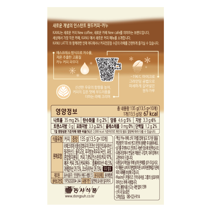 영양정보 나트륨 35mg 2%, 탄수화물 8g 2%, 당류 4.6g 5%, 지방 3.3g 6%, 트랜스지방 0g, 포화지방 3.3g 22%, 콜레스테롤 0mg 0%, 단백질 1.2g 2% / 식품유형 커피 / 중량 135g(13.5 g x10개) / 원재료명 라떼크리머(식물성경화유자(코코넛 오일(인도네시아산, 필리핀산)), 올리고당, 무지방농축우유(국산), 유당, 혼합탈지분유), 커피 7.8%(인스턴트커피 97%, 볶은커피 3%)(커피원두 : 콜롬비아산 40.5%, 콰테말라산 29.75%, 코스타리카산 29.75%) 우유함유 / 제조원 동서식품(주) : 인천광역시 부평구 새벌로 55 / 품목보고번호 19750202004-244 / 봉지포장재질 폴리에틸렌 / 맥심 카누 라떼 스틱 1개를 컵에 넣고 뜨거운 물을 적당량(약 100ml) 붓고 완전히 용해한 후 음용하세요. 습기를 주의하시고 건조하고 서늘한 장소에 보관하십시오. 유통과정에서 변질된 제품은 구입처, 지점 및 대리점에서 교환하여 드립니다. 유통질서 확립을 위해 낱개 판매를 삼가 주십시오. 이 제품은 소비자기본법에 따른 소비자분쟁해결기준에 따라 피해를 보상해 드립니다. Maxim은 몬델리즈 인터내셔널 그룹의 상표이며 라이센스 하에 사용됩니다. 부정, 불량식품 신고는 국번없이 1399. 스틱 내 질소충전. 고객상담실 080-023-9114