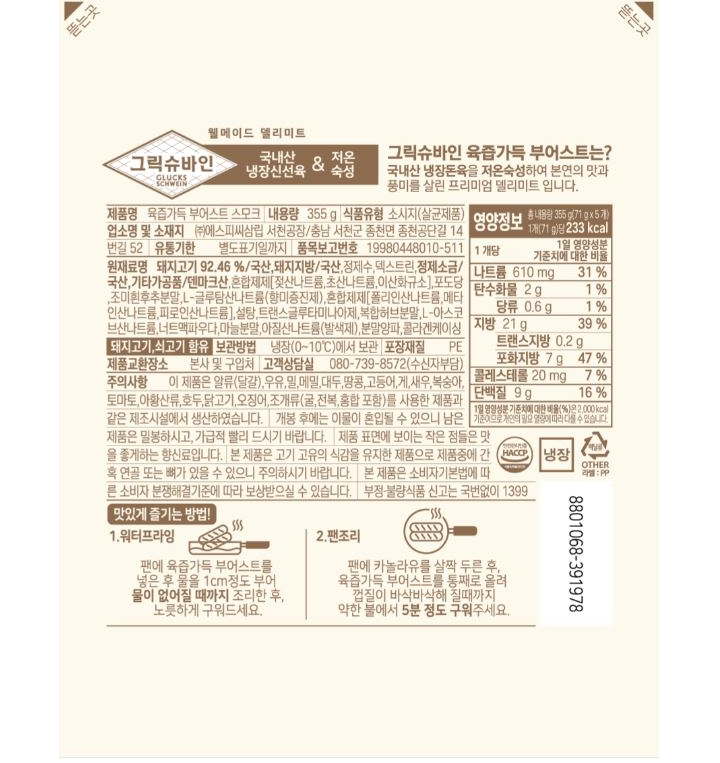 그릭슈바인 육즙가득 부어스트는? 국내산 냉장돈육을 저온숙성하여 본연의 맛과 풍미를 살린 프리미엄 델리미트 입니다. 제품명 육즙가득 부어스트 스모크 내용량 355g 식품유형 소시지(살균제품) 업소명 및 소재지 ㈜에스피씨삼립 서천공장/충남 서천군 종천면 종천공단길 14번길 52 유통기한 별도표기일까지 품목보고번호 19980448010-511 원재료명 돼지고기 92.46% 국산, 돼지지방/국산, 정제수, 덱스트린, 정제소금/국산,기타가공품/덴마크산,혼합제제[젖산나트륨,초산나트륨,이산화규소], 포도당,조미흰후추분말, L-글루탐산나트륨(향미증진제), 혼합제제[폴리인산나트륨,메타인산나트륨,피로인산나트륨], 설탕,트랜스굴루타미나아제,복합허브분말,L-아스코브산나트륨, 너트맥파우다,마늘분말, 아질산나트륨(발색제), 분말양파,콜라겐케이싱 돼지고기, 쇠고기 함유 보관방법 냉장(0~10도)에서 보관 포장재질 PE 제품교환장소 본사 및 구입처 고객상담실 080-739-8572(수신자부담) 주의사항 이 제품은 알류(달걀), 우유,밀,메밀,대두,땅콩,고등어,게,새우,복숭아,토마토, 아황산류, 호두, 닭고기, 오징어, 조개류(굴,전복,홍합 포함)를 사용한 제품과 같은 제조시설에서 생산하였습니다. 개봉 후에는 이물이 혼입될 수 있으니 남은 제품은 밀봉하시고, 가급적 빨리 드시기 바랍니다. 제품 표면에 보이는 작은 점들은 맛을 좋게하는 향신료입니다. 본 제품은 고기 고유의 식감을 유지한 제품으로 제품중에 간혹 연골 또는 뼈가 있을 수 있으니 주의하시기 바랍니다. 본 제품은 소비자기본법에 따른 소비자 분쟁해결기준에 따라 보상받으실 수 있습니다. 부정,불량식품 신고는 국번없이 1399 영양정보 총 내용량 355g(71gx 5개) 1개(71g) 당 233kcal 나트륨 610mg[31%], 탄수화물 2g[1%], 당류 0.6g[1%] 지방 21g[39%], 트랜스지방 0.2g 포화지방 7g[47%] 콜레스테롤 20mg[7%] 단백질 9g[16%] 1일 영양성분 기준치에 대한 비율(%)은 2,000kcal 기준이므로 개인이 필요 열량에 따라 다를 수 있습니다.  맛있게 즐기는 방법! 1.워터프라잉 팬에 육즙가득 부어스트를 넣은 후 물을 1cm 정도 부어 물이 없어질 때가지 조리한 후, 노릇하게 구워드세요. 2.팬조리 팬에 카놀라유를 살짝 두른 후, 육즙가득 부어스트를 통째로 올려 껍질이 바삭배삭해 질 때까지 약한 불에서 5분 정도 구워주세요.