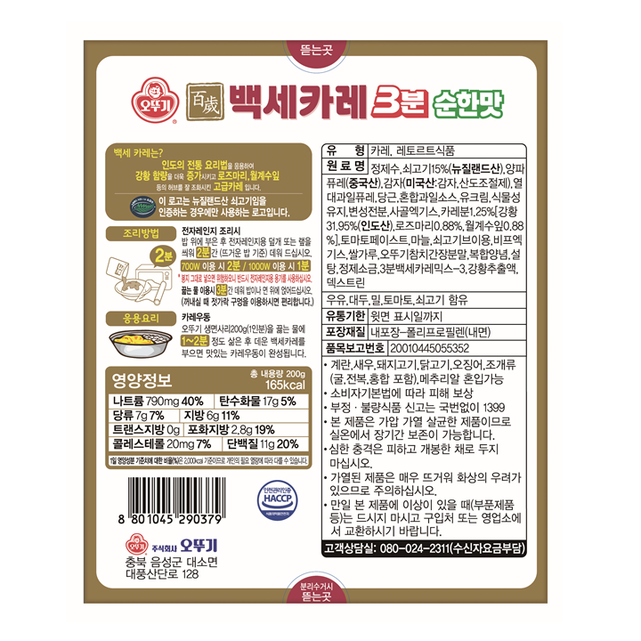 오뚜기 백세카레 3분 순한맛. 백세 카레는? 인도의 전통 요리법을 응용하여 강황 함량을 더욱 증가시키고 로즈마리, 월계수잎 등의 허브를 잘 조화시킨 고급카레 입니다. 이 로고는 뉴질랜드산 쇠고기임을 인증하는 경우에만 사용하는 로고입니다. 조리방법: 전자레인지 조리시 밥 위에 부은 후 전자레인지용 덮개 또는 �N을 씌워 2분간 (뜨거운 밥 기준) 데워 드십시오. 700W 이용 시 2분/ 1000W 이용 시 1분. *봉지 그대로 넣으면 위험하오니 반드시 전자레인지용 용기를 사용하십시오. 끓는 물 이용시 3분간 데워 밥이나 면 위에 얹어드십시오. (꺼내실 때 젓가락 구멍을 이용하시면 편리합니다.) 응용요리: 카레우동 오뚜기 생면사리 200g(1인분)을 끓는 물에 1~2분 정도 삶은 후 데운 백세카레를 부으면 맛있는 카레우동이 완성됩니다. 유형: 카레, 레토르트 식품. 원료명: 정제수, 쇠고기 15%(뉴질랜드산), 양파퓨레(중국산), 감자(미국산: 감자, 산도조절제), 열대과일퓨레, 당근, 혼합과일소스, 유크림, 식물성유지,변성전분, 사골엑기스,카레분1.25%[강황 31.95%(인도산),로즈마리 0.88%, 월계수잎 0.88%],토마토페이스트,마늘,쇠고기브이용,비프엑기스,쌀가루,오뚜기참치간장분말,복합양념,설탕,정제소금,3분백세카레믹스-3, 강황추출액,덱스트린. 우유, 대두,밀,토마토,쇠고기 함유. 유통기한: 윗면 표시일까지 포장재질:내포장-폴리프로필렌(내면) 품목보고번호:20010445055352 *계란, 새우,돼지고기,닭고기,오징어,조개류(굴,전복,홍합 포함), 메추리알 혼입가능. 소비자기본법에 따라 피해 보상. 부정, 불량식품 신고는 국번없이 1399. 본 제품은 가압 가열 살균한 제품이므로 실온에서 장기간 보존이 가능합니다. 심한 충격은 피하고 개봉한 채로 두지 마십시오. 가열된 제품은 매우 뜨거워 화상의 우려가 있으므로 주의하십시오. 만일 본 제품에 이상이 있을 때(부푼제품 등)는 드시지 마시고 구입처 또는 영업소에서 교환하시기 바랍니다. 고객상담실: 080-024-2311(수신자요금부담) 영양정보 총 내용량 200g 165kcal 나트륨: 790mg 40% 탄수화물 17g 5% 당류 7g 7% 지방 6g 11% 트랜스지방 0g 포화지방 2.8g 19% 콜레스테롤 20mg 7% 단백질 11g 20% *1일 영양성분 기준치에 대한 비율(%)은 2000kcal 기준이므로 개인의 필요 열량에 따라 다를 수 있습니다.