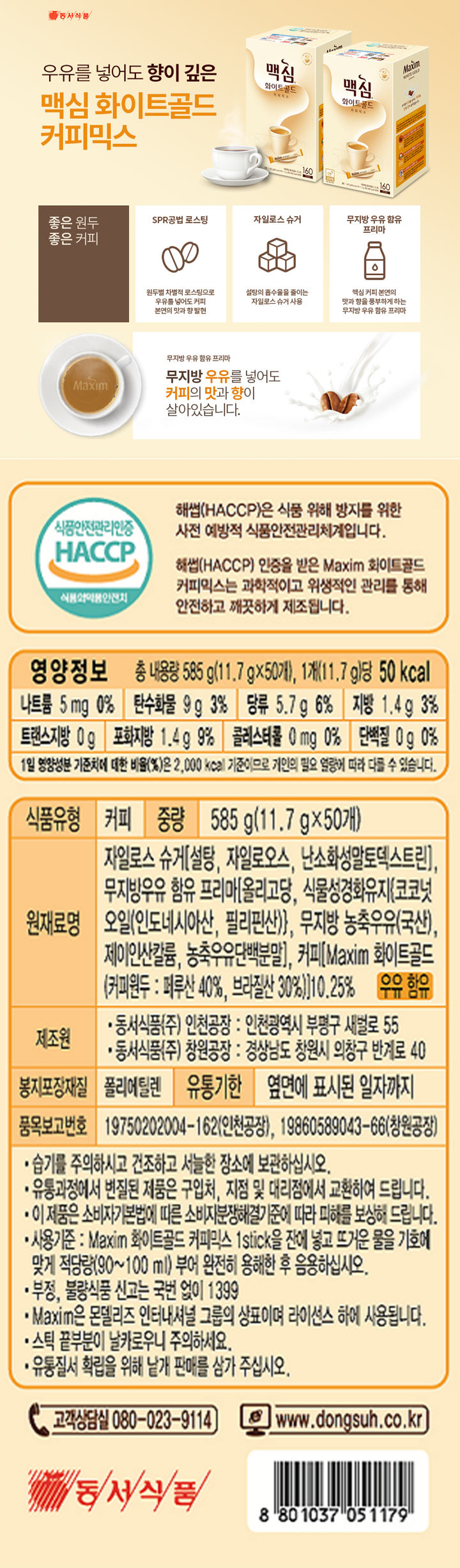 해썹(HACCP)은 식품 위해 방지를 위한 사전 예방적 식품안전관리체계입니다. 해썹(HACCP) 인증을 받은 Maxim 화이트골드 커피믹스는 과학적이고 위생적인 관리를 통해 안전하고 개끗하게 제조됩니다. 영양정보 총 내용량 585g(11.7gx50개) 1개(11.7g)당 50kcal 나트륨 5mg 0%, 탄수화물 9g 3%, 당류 5.7g 6% 지방 1.4g 3% 트랜스지방 0g 포화지방 1.4g 9% 콜레스테롤 0mg 단백질 0g 0% 1일 영양성분 기준치에 대한 비율(%)은 2000kcal 기준이므로 개인의 필요 열량에 따라 다를 수 있습니다. 식품유형: 커피 중량: 585g(11.7gx50개) 원재료명: 자일로스 슈거[설탕, 자일로오스, 난소화성말토덱스트린], 무지방우유함유 프리마[올리고당, 식물성경화유지{코코넛 오일(인도네시아산, 필리핀산)}, 무지방 농축우유(국산), 제이인산칼륨, 농축우유단백분말],  커피[Maxim 화이트골드(커피원두: 페루산 40%, 브라질산 30%)] 10.25% 우유함유 제조원: 동서식품(주) 인천공장: 인천광역시 부평구 새벌로 55 동서식품(주) 창원공장: 경상남도 창원시 의왕구 반계로 40 봉지포장재질: 폴리에틸렌 유통기한 : 옆면에 표시된 일자까지 품목보고번호: 19750202004-162(인천공장), 19860589043-66(창원공장)  습기를 주의하시고 건조하고 서늘한 장소에 보관하십시오. 유통과정에서 변질된 제품은 구입처, 지점 및 대리점에서 교환하여 드립니다. 이 제품은 소비자기본법에 따른 소비자분쟁해결기준에 따라 피해를 보상하여 드립니다. 사용기준: Maxim 화이트골드 커피믹스 1stick를 잔에 넣고 뜨거운 물을 적당량(90-100ml) 부어 완전히 용해한 후 음용하십시오. Maxim은 몬델리즈 인터내셔널 그룹의 상표이며 라이선스 하에 사용됩니다. 스틱 끝부분이 날카로우니 주의하세요. 유통질서 확립을 위해 낱개 판매를 삼가 주십시오. 고객상담실 080-023-9114 www.dongsuh.co.kr