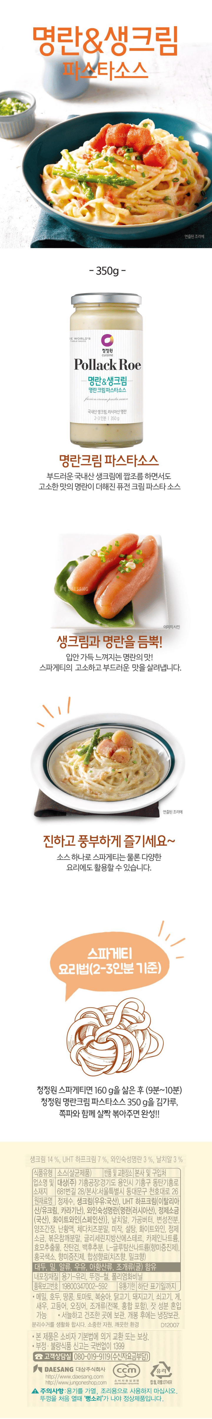 생크림 14%, UHT 하프크림 7%, 와인숙성명란 3%, 날치알 3% 식품유형: 소스(살균제품) 반품 및 교환장소: 본사 및 구입처 업소명 및 소재지: 대상(주) 기흥공장: 경기도 용인시 기흥구 동탄기흥로 681번길 28, 본사: 서울특별시 동대문구 천호대로 26 원재료명: 정제수, 생크림(우유:국산), UHT 하프크림(이탈리아산/유크림, 카라기난), 와인숙성명란{명란(러시아산), 정제소금(국산), 화이트와인(스페인산)}, 날치알, 가공버터, 변성전분, 양조간장, 난황액, 체다치즈분말, 미작, 설탕, 화이트와인, 정제소금, 볶은참깨분말, 글리세린지방산에스테르, 카제인나트륨, 효모추출물, 잔탄검, 백후추분, L-글루탐산나트륨(향미증진제), 홍국색소, 향미증진제, 합성향료(치즈향, 밀크향) *대두, 밀, 알류, 우유, 아황산류, 조개류(굴) 함유 내포장재질: 용기-유리, 뚜껑-철, 폴리염화비닐 품목보고번호: 19800947002-592 유통기한: 하단 표기일까지 *메밀, 호두, 땅콩, 토마토, 복숭아, 닭고기, 돼지고기, 쇠고기, 게, 새우, 고등어, 오징어, 조개류 (전복, 홍합 포함), 잣 성분 혼입 가능 *서늘하고 건조한 곳에 보관, 개봉 후에는 냉장보관 *본 제품은 소비자 기본법에 의거, 교환 및 보상 *부정 불량식품 신고는 국번없이 1399 고객상담실 080-019-9119(수신자요금부담) 대상주식회사 http://www.daesang.com http://www.jungoneshop.com *주의사항: 용기를 가열, 조리용으로 사용하지 마십시오. 뚜껑을 처음 열때 '뻥소리'가 나야 정상제품입니다. 캡:철, 라벨:OTHER/ 소비자중심경영 CCM