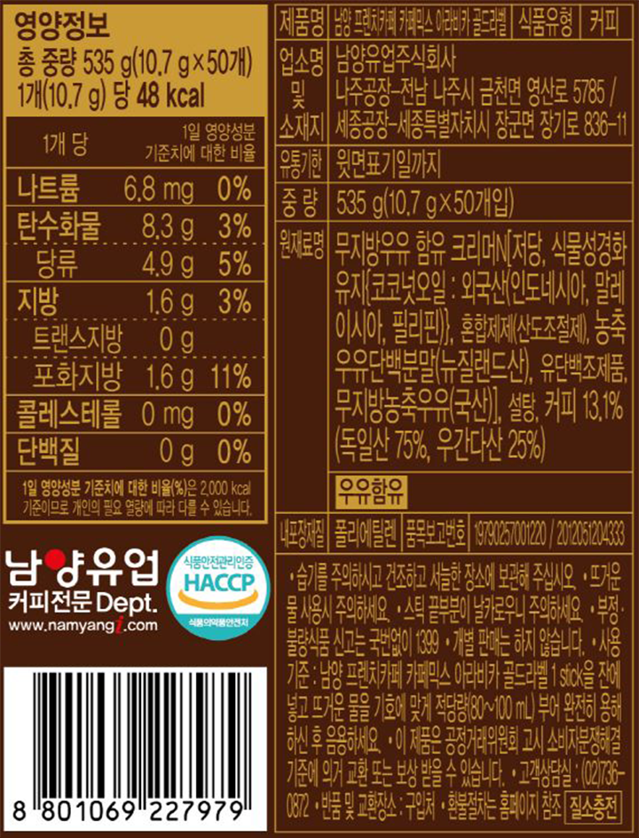 제품명: 남양 프렌치카페 카페믹스 아라비카 골드라벨, 식품유형:커피, 업소명 및 소재지: 남양유업 주식회사 나주공장-전남 나주시 금천면 영산로 5785/ 세종공장-세종특별자치시 장군면 장기로 836-11 유통기한:윗면 표기일까지, 중량 535g(10.7g x 50개입), 원재료명: 무지방우유 함유 크리머[N[저당, 식물성경화유지{코코넛오일:외국산(인도네시아,말레이시아, 필리핀)}, 혼합제제(산도조절제), 농축우유단백분말(뉴질랜드산), 유단백조제품, 무지방농축우유(국산)], 설탕, 커피 13.1%(독일산 75%, 우간다산 25%)(우유함유), 내포장재질: 폴리에틸렌, 품목보고번호: 19790257001220/2012051204333 -습기를 주의하시고 건조하고 서늘한 장소에 보관해 주십시오. -뜨거운 물 사용시 주의하세요. -스틱 끝부분이 날카로우니 주의하세요. -부정,불량식품 신고는 국번없이 1399 - 개별 판매는 하지 않습니다. -사용기준: 남양 프렌치카페 카페믹스 아라비카 골드라벨 1stick 을 잔에 넣고 뜨거운 물을 기호에 맞게 적당량(80~100ml)부어 완전히 용해하신 후 음용하세요. - 이 제품은 공정거래위원회 고시 소비자분쟁해결 기준에 의거 교환 또는 보상 받을 수 있습니다. -고객상담실 :(02) 736-0872 - 반품 및 교환장소 : 구입처, -환불절차는 홈페이지 참조(질소충전)  영양정보 총 중량 535g(10.7g x 50개) 1개 (10.7g)당 48kcal 1개 당(1일 영양성분 기준치에 대한 비율 나트륨 6.8mg(0%), 탄수화물 8.3g(3%) 당류 4.9g(5%),지방 1.6g(3%), 트랜스지방 0g, 포화지방 1.6g(11%), 콜레스테롤 0mg(0%), 단백질 0g(0%), 1일 영양성분 기준치에 대한 비율(%)은 2,000kcal 기준이므로 개인의 필요 열량에 따라 다를 수 있습니다. 남양유업 커피전문 Dept www.namyangi.com