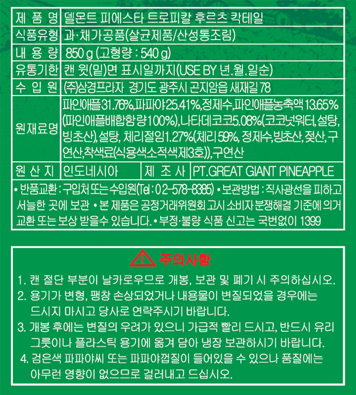 제품명:델몬트 피에스타 트로피칼 후르츠 칵테일, 식품유형:과,채가공품(살균제품/산성통조림),  내용량:850g(고형량 : 540g),  유통기한:캔 윗(밑)면 표시일까지(USE BY 년.월.일순),  수입원:(주)삼경프라자 경기도 광주시 곤지암읍 새재길 78,  원재료명:파인애플31.76%,파파야25.41%,정제수,파인애플농축액 13.65%(파인애플배합함량100%),나타데코코5.08%(코코넛워터,설탕,빙초산),설탕,체리절임1.27%(체리 59%,정제수,빙초산,젖산,구연산,착색료(식용색소적색제3호)),구연산.  원산지:인도네시아, 제조사:PT.GREAT GIANT PINEAPPLE  *반품교환:구입처 또는 수입원(Tel:02-578-8385) *보관방법:직사광선을 피하고 서늘한 곳에 보관 *본 제품은 공정거래위원회 고시 소비자 분쟁해결 기준에 의거 교환 또는 보상 받을 수 있습니다. *부정,불량 식품 신고는 국번없이 1399 주의사항 1.캔 절단 부분이 날카로우므로 개봉, 보관 및 폐기 시 주의하십시오. 2.용기가 변형, 팽창 손상되었거나 내용물이 변질되었을 경우에는 드시지 마시고 당사로 연락주시기 바랍니다. 3.개봉 후에는 변질의 우려가 있으니 가급적 빨리 드시고, 반드시 유리 그릇이나 플라스틱 용기에 옮겨 담아 냉장 보관하시기 바랍니다. 4.검은색 파파야씨 또는 파파야껍질이 들어있을 수 있으나 품질에는 아무런 영향이 없으므로 걸러내고 드십시오.