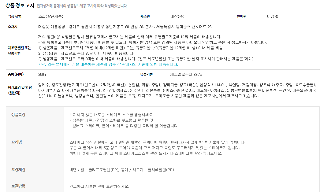식품유형 소스(살균제품)  제조원 대상㈜ 판매원 대상㈜ 소새지 대상㈜ 기흥공장: 경기도 용인시 기흥구 동탄기흥로 681번길 28 본사: 서울특별시 동대문구 천호대로 26 제조연월일 또는 유통기한  제조연월일 또는 유통기한 : 아래 유통출고기준에 따라 제품이 배송됩니다. 간혹 유통출고기준에 벗어난 제품이 배송될 수 있으나, 유통기한 임박 또는 경과된 제품은 아니오니 안심하고 주문 시 참고하기시 바랍니다. 1)상온제품: 제조일로부터 3개월 이내(12개월 미만) 또는, 유통기한 1/3(유통기한 12개월 이상)이내 제품 배송 2) 냉장제품: 제조일로부터 30일 이내 제품이 배송됩니다. 3)냉동제품: 제조일로부터 3개월 이내 제품이 배송됩니다.(일부 제조년월일 또는 유통기한 날짜 표시하여 판매하는 제품은 제외) *단, 외부 업체에서 개별 배송하는 제품의 경우 각 판매자의 기준에 의해 배송됩니다.  중량(용량) 250g  유통기한 제조일로부터 360일 원재료명 및 함량(원산지) 정제수, 양조간장{탈지대두(인도산), 소맥(밀:미국산), 천일염, 과당, 주정}, 양파피클{양파(국산),합성식초}14.0%, 백설탕, 저감미당, 양조식초(주요,주정,효모추출물), 다시마엑기스[다시마추출농축액(다시마:국산), 정제소금(국산)], 레몬농축액(이스라엘산) 2,0%,레드와인,정제소금, 콩단백발효물(대두), 순후추, 구연산, 레몬오일(미국산) 0.1%,마늘농축액, 생강농축액, 진탄검 *이 제품은 우유, 돼지고기, 토마토를 사용한 제품과 같은 제조시설에서 제조하고 있습니다. 상품특징: 느끼하지 않은 새로운 스테이크 소스를 경험하세요! - 상큼한 레몬과 간장의 조화로 부드럽고 깔끔한 맛. - 햄버그 스테이크, 연어스테이크 등 다양한 요리와 잘 어울립니다. 요리법 : 스테이크 상식 센불에서 고기 겉면을 재빨리 구워내어 육즙이 빠져나가지 않게 한 후 기호에 맞게 익힙니다. 구운 후 불에서 내려 5분 정도 두어야 육즙이 고루 퍼지고 육질도 부드러워져 맛있는 스테이크가 됩니다. 취향에 맞게 구운 스테이크 위에 스테이크소스를 뿌려 드시거나 스테이크를 잘라 찍어드세요. 내면: 캡-폴리프로필렌(PP), 용기/ 리드지- 폴리에틸렌(PE) 보관방법 : 건조하고 서늘한 곳에 보관하십시오.