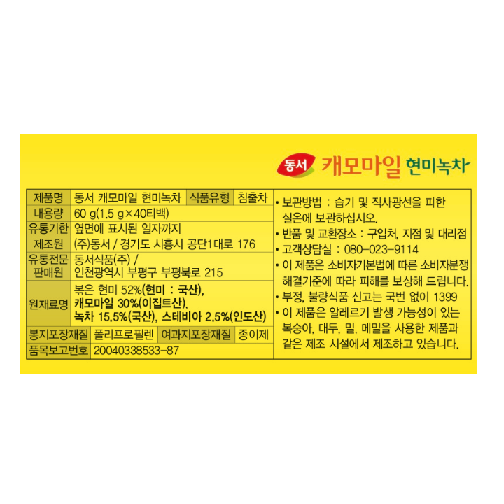제품명 동서 캐모마일 현미녹차 식품유형 침출차 내용량 60g(1.5g x 40티백) 유통기한 옆면에 표시된 일자까지 제조원㈜동서 / 경기도 시흥시 공단1대로 176 유통전문판매원 동서식품㈜/ 인천광역시 부평구 부평북로 215 원재료명 볶은 현미 52%(현미 : 국산), 캐모마일 30%(이집트산), 녹차 15.5%(국산), 스테비아 2.5%(인도산) 봉지포장재질 폴리프로필렌 여과지포장재질 종이제 품목보고번호 20040338533-87 보관방법: 습기 및 직사광선을 피한 실온에 보관하십시오. 반품 및 교환장소: 구입처, 지점 및 대리점 고객상담실 : 080-023-9114 이 제품은 소비자기본법에 따른 소비자분쟁해결기준에 따라 피해를 보상해 드립니다. 부정, 불량식품 신고는 국번 없이 1399 이 제품은 알레르기 발생 가능성이 있는 복숭아, 대두, 밀, 메밀을 사용한 제품과 같은 제조 시설에서 제조하고 있습니다.