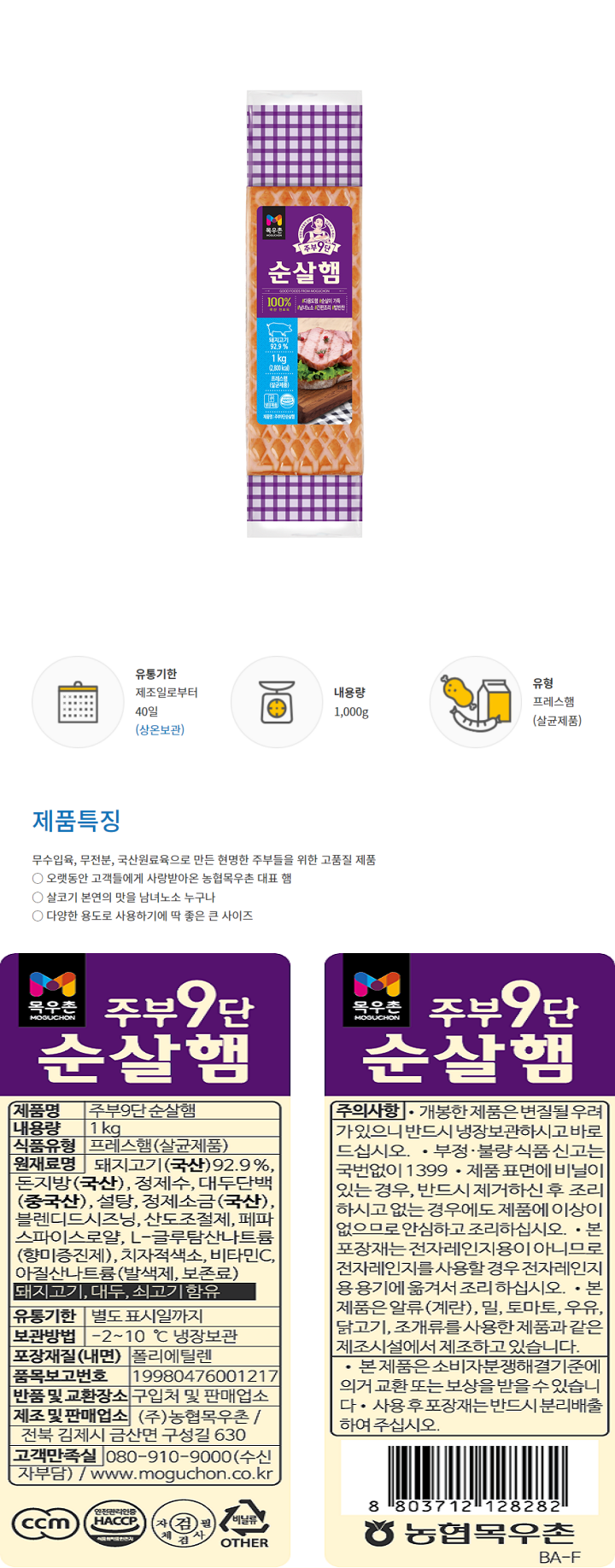 주부9단 순살햄 제품명 주부9단 순살햄 내용량 1kg 식품유형 프레스햄(살균제품) 원재료명 돼지고기(국산)92.9% 돈지방(국산) 정제수 대두단백(중국산) 설탕 정제소금(국산) 블렌디드시즈닝 산도조절제 페파스파이스로얄 L-글루탐산나트륨(향미증진제) 치자적색소 비타민C 아질산나트륨(발색제 보존료) 돼지고기 대두 쇠고기 함유 유통기한 별도 표시일까지 보관방법 -2~10 냉장보관 포장재질(내면) 폴리에틸렌 품목보고번호 19980476001217 반품 및 교환장소 구입처 및 판매업소 제조 및 판매업소 (주) 농협목우촌/전북 김제시 금산면 구성길 630 고객만족실 080-910-9000(수신자부담)/ www.moguchon.co.kr ccm 안전관리인증 HACCP 자체검사필 비닐류 OTHER 주부9단 순살햄 주의사항 개봉한 제품으 변질될 우려가 있으니 반드시 냉장보관하시고 바로 드십시오 부정 불량 식품 신고는 국번없이 1399 제품표면에 비닐이 있는 경우 반드시 제거하신 후 조리하시고 없는경우에도 제품에 이상이 없으므로 안심하고 조리하십시오 본포장재는 전자레인지용이 아니므로 전자레인지를 사용랑 경우 전자레인지용 용기에 옮겨서 조리하십시오 본 제품은 알류(계란) 밀 토마토 우유 닭고기 조개류를 사용한 제품과 같으 제조시설에서 제조하고 있습니다. 본 제품은 소비자분쟁해결기준에 의거 교환 또는 보상을 받을 수 있습니ㅏㄷ. 사용 후 포장재는 반드시 분리배출하여 주십시오 8803712128282 농협목우촌