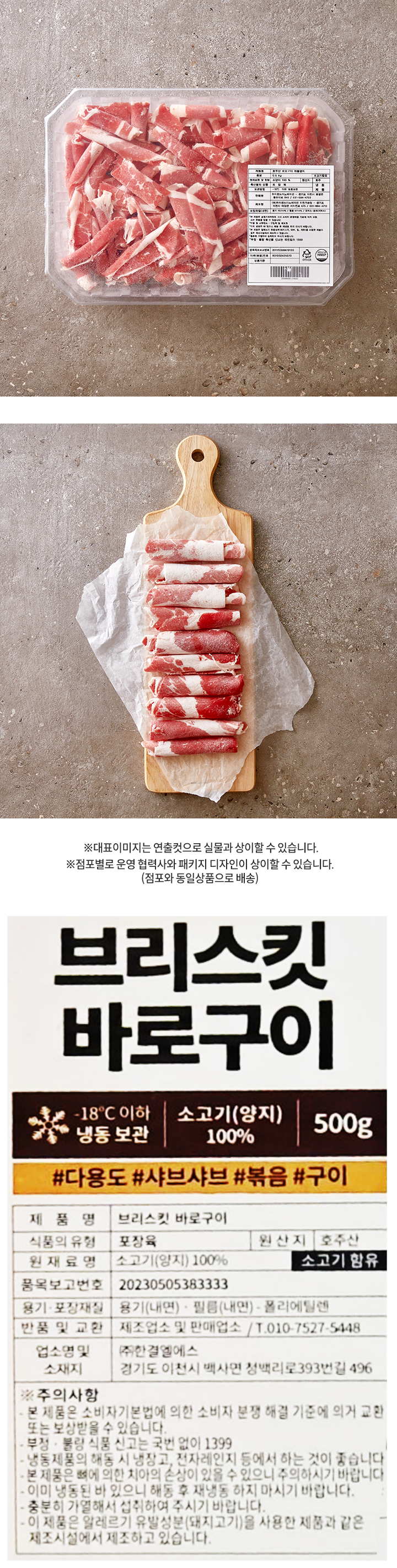 제품명: 브리스킷바로구이500g 중량: 0.5kg 소고기함유 원재로명 및 함량: 소양지 100% 원산지: 호주 축산물의유형: 포장육 보관방법: -18℃ 이하 냉동보관  냉 동 제 품  판매원: 하이랜드이노베이션 - 경기도 이천시 호법면 중부대로 840 / 031-694-4700 제조원: ㈜하이랜드이노베이션 이천가공장 - 경기도 이천시 마장면 서이천로 675 / 031-694-4710 포장재질(내면) 용기 PET+PE / 필름 NY+PE / 외박스-종이(지박스) 본 제품은 공정거래위원회 고시 소비자 분쟁해결 기준에 의거 교환 또는 환불을 받을 수 있습니다. 반품 및 교환장소: 구입처 및 제조원 이미 냉동된 바 있으니 해동 후 재냉동 하지 마시기 바랍니다. 본 제품은 알레르기 유발성분(돼지고기, 대두, 밀, 계란)을 사용한 제품과 같은 제조시설에서 제조하고 있습니다. 충분히 가열하여 섭취하여 주시기 바랍니다. 부정.불량 축산물 신고는 국번없이 1399 품목제조보고번호 20170358479100 이력(묶음)번호 801002405070