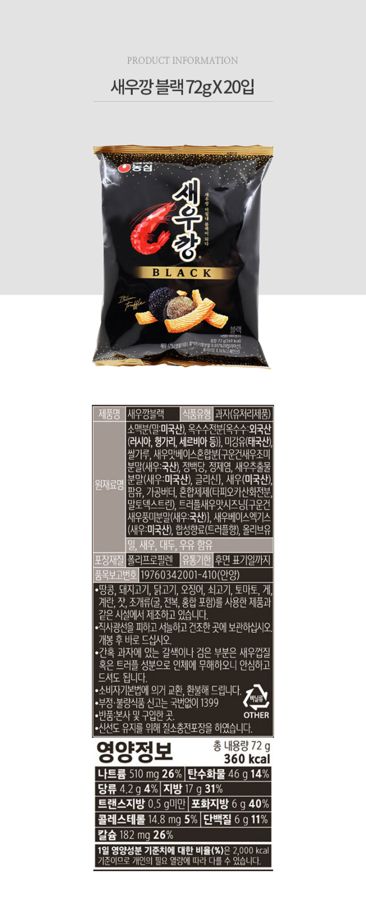 품명 : 새우깡블랙 / 식품유형 : 과자(유처리제품) / 재료명 : 소맥분(밀 미국산) , 미강유(태국산), 쌀가루건새우조미분말(새우 국산) , 정백당,정제염,새우추출물분말(새우 미국산) , 글리신,새우제제(타피오카산화전분,말토덱스트린)트러플새우맛시즈닝(구운건새우풍미분말) (새우 국산) , 새우베이스엑기스(새우 미국산), 합성향료(트러플향) 올리브유, 밀, 새우,대두,우유 함유 / 포장재질 : 폴리프로필렌 / 유통기한 : 후면 표기일까지 / 품목보고번호 : 19760342001410(안양) / 땅콩,돼지고기,닭고기,오징어,쇠고기,토마토,게,계란,잣,조개류(굴,전복,홍합포함)를 사용한 제품과 같은 시설에서 제조하고 있습니다. 직사광선을 피하고 서늘하고 건조한 곳에 보관하십시오. 개봉후 바로 드십시오. 간혹 과자에 있는 갈색이나 검은 부분은 새우껍질 혹은 트러플 성분으로 인체에 무해하오니 안심하고 드셔도 됩니다. 소비자기본법에 의거 교환 환불해 드립니다. 부정 불량 식품 신고는 국번없이 1399 / 반품 본사 및 구입한 곳. 신선도 유지를 위해 질소충전포장을 하였습니다.  영양정보 총내용량 80g 395kcal / 나트륨570mg 29% / 탄수화물 51g 16% / 당류4.6g 5% / 지방18g 33% / 트랜스지방 0.5g미만 / 포화지방7g 47% / 콜레스테롤 16.5mg 6% / 단백질 7g 13% / 칼슘 202mg 29% / 1일 영양성분 기준치에 대한 비율(%)은 2,000kcal 기준이므로 개인의 필요 열량에 따라 다를 수 있습니다. 
