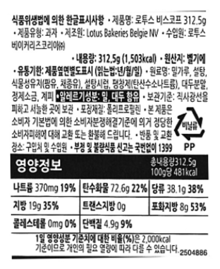 식품위생법에 의한 한글표시사항 제품명 로투스 비스코프312.5g 재품유형:과자 제조원 Lotus Bakeries Belgie NV 수입원:로투스베이커리코리아㈜ 내용량:312.5G(1,503kcal).원산지:벨기에 유통기한 제품옆면별도표시(읽는법:년/월/일) 원료명:밀가루,설탕,식물성유지(팜유,체종유),설탕시럽,팽창제(탄산수소나트륨),대두분말,정제소금,계피.알레르기성분:밀,대두함유.보관기준:직사광선을 피하고 서늘한 곳에 보관.포장재질:폴리프로필렌,본제품은 소비자 기본법에 의한 소비자 분쟁해결기준에 의거 정당한 소비자피해에 대한 교환또는 환불해드립니다. 반품 및 교환 장소:구입처 및 수입원 부정 및 불량식품 신고는 국번없이1399 영양정보 나트륨370mg 19%, 탄수화물 72.6g 22%, 당류38.1g 38%, 지방 19g 35%, 트랜스지방 0g 포화지방8g 53%, 콜레스테롤 0mg 0%, 단백질4.9g 9%, 1일 영양성분 기준치에 대한 비율(%)2,000kcal 기준이므로 개인의 필요 열량에 따라 다를수있습니다.