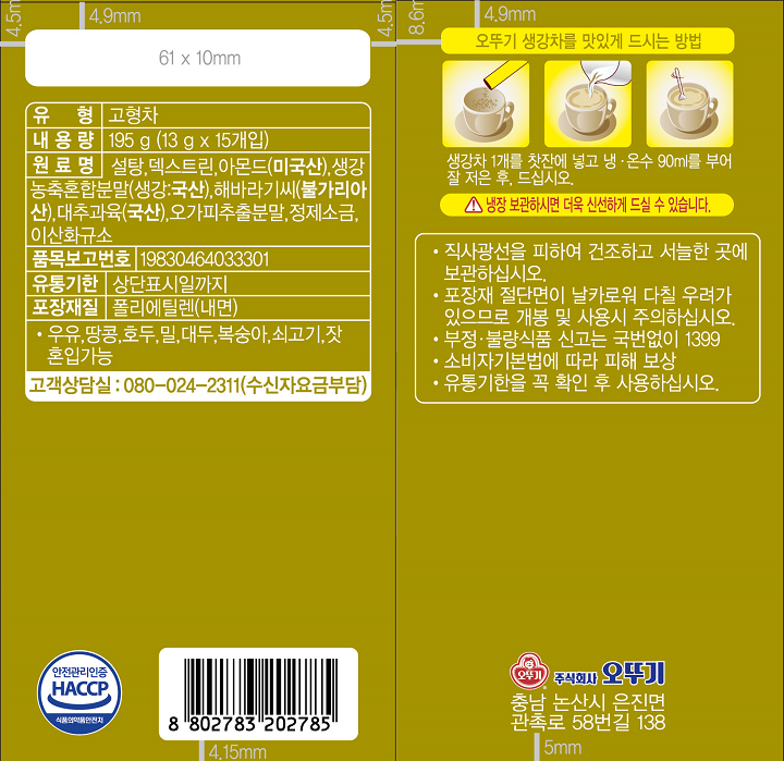 유형 고형차 내용량 195g (13g x 15 개입) 원료명 설탕,덱스트린, 아몬드(미국산), 생강농축혼합분말(생강:국산), 해바라기씨(불가리아산), 대추과육(국산), 오가피추출분말, 정제소금, 이산화규소, 품목보고번호 19830464033301 유통기한 상단표시일까지 포장재질 폴리에틸렌(내면) 우유,땅콩, 호두, 밀,대두, 복숭아, 쇠고기, 잣 혼입가능 고객상담실 080-024-2311(수신자요금부담) 직사광선을 피하여 건조하고 서늘한 곳에 보관하십시오. 포장재 절단면이 날카로워 다칠 우려가 있으므로 개봉 및 사용시 주의하십시오. 부정, 불량식품 신고는 국번없이 1399 소비자기본법에 따라 피해 보상 유통기한 꼭 확인 후 사용하십시오. 오뚜기 생강차를 맛있게 드시는 방법 생강차 1개를 찻잔에 넣고 냉,온수 90ml를 부어 잘 저은 후 드십시오. 냉장보관하시면 더욱 신선하게 드실 수 있습니다.