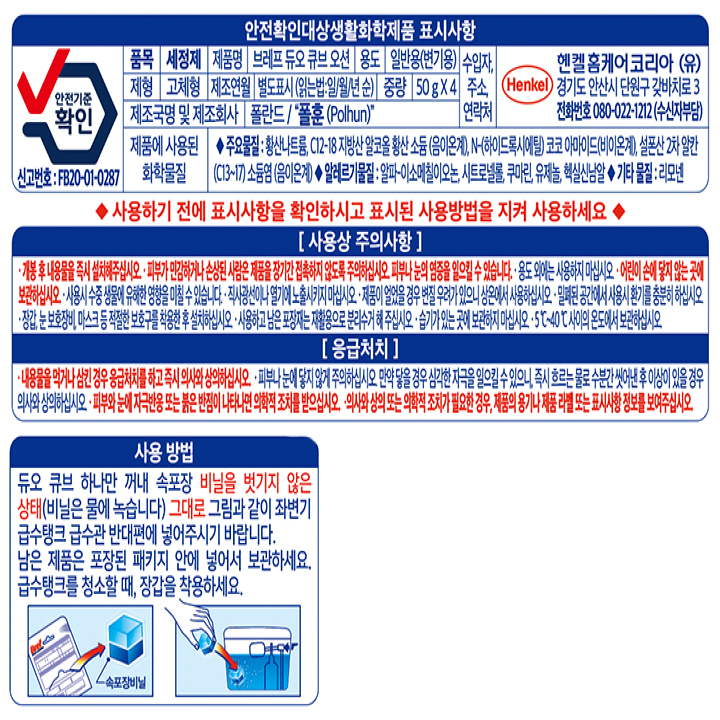 안전확인대상생활화학제품 표시사항  안전기준 확인 신고번호: FB20-01-0287 품목 세정제 제품명 브레프 듀오 ?n, 오션 용도 일반용(변기용) 제형 고체형 제조연월 별도표시(읽는법:일/월/년순) 중량 50g x 4 제조국명 및 제조회사 폴란드/ 폴훈   수입자 주소 연락처 헨켈홈케어코리아(유)경기도 안산시 단원구 갖바치로3 전화번호 080-022-1212(수신자부담) 제품에 사용된 화학물질 주요물질:황산나트륨, c12-18 지방산알코올 황산 소듐(음이온계) n-(하이드록시에틸) 코코 아마이드(비이온계) 설폰산 2차 알칸 (c13~17) t소듐염(음이온계)  알레르기 물질 알파 이소메칠이오논, 시트로넬롤,쿠마린,제놀 헥실신남알 기타물질: 리모넨 사용하기 전에 표시사항을 확인하시고 표시된 사용밥법을 지켜 사용하세요. 개봉 후 내용물을 즉시 설치해주십시오 피부가 민감하거나 손상된 사람으 제품을 장기간 접촉하지 않도록 주의하십시오  피부나 눈의 염증을 일으킬 수 있습니다. 용도 외에 사용하지 마십시오 어린이 손에 닿지 않는 곳에 보관하십시오 사용 시 수중 생물에 유해한 영향을 미칠 수 있습니다. 직사광선이나 열기에 노출시키지 마십시오 제품이 얼었을 경우 변질 우려가 있으니 상온에서 사용하십시오  밀폐된 공간에서 사용 시 환기를 충준히 하십시오 장갑 눈 보호장비 마스크 등 적절한 보호구를 착용한 후 설치하십시오 사용하고 남은 포장지는 재활용으로 분리수거 해주십시오 습기가 있는 곳에 보관하지 마십시오 5~40도 사이의 온도에서 보관하십시오  응급처치 내용물을 먹거나 삼킨 경우 응급처치를 하고 즉시 의사와 상의하십시오 피부에 눈이 닿지 않게 주의하십시오 만약 닿을 경우 심각한 자극을 일으킬 수 있으니 즉시 흐르는 물로 수분간 씻어낸 후 이상이 있을 경우 의사와 상의하십시오 피부와 눈에 자극반응 또는 붉은 반점이 나타나면 의학적 조치를 받으십시오 의사와 상의 또는 의학적 조치가 필요한 경우 제품의 용기나 제품 리필 또는 표시사항 정보를 보여주십시오 사용방법 듀오 큐비 하나만 꺼내 속포장 비닐을 벗기지 않은 상태(비닐은 물에 녹습니다) 그대로 그림고 같이 좌변기 급수탱크 급수관 반대편에 넣어주시기 바랍니다 남으 제품으 포장된 패키지 안에 넣어서 보관하세요. 급수탱크를 청소할때 장갑을 착용하세요.