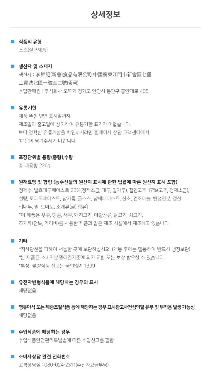 상세정보 식품의 유형 소스(살균제품) 생산자 및 소재지 생산자: 중국 수입판매원: 주식회사 오뚜기 경기도 안양시 동안구 흥안대로 405 유통기한 제품 뚜껑 옆면 표시일까지 제조일과 출고일이 상이하여 유통기한 표기가 어렵습니다. 보다 정확한 유통기한을 확인하시려면 홈페이지 상단 고객센터에서 1:1 문의 남겨주시기 바랍니다. 포장단위별 용량(중량), 수량 총 내용량 226g 원재료명 및 함량(농수산물의 원산지 표시에 관한 법률에 따른 원산지 표시 포함) 정제수, 발효대두페이스트 23%(정제소금, 대두, 밀가루), 절인고추 17%(고추, 정제소금), 설탕, 토마토페이스트, 참기름, 굴소그, 참깨페이스트, 산초, 건조마늘, 변성전분, 젖산-[대두, 밀, 토마토, 조개류(굴) 함유] *이 제품은 우유, 땅콩, 새우, 돼지고기, 아황산류, 닭고기, 쇠고기, 조개류(전복, 가리비)를 사용한 제품과 같은 제조시설에서 제조하고 있습니다. 기타 *직사광선을 피하여 서늘한 곳에 보관하여 주십시오. (개봉 후에는 밀봉하여 반드시 냉장보관) *본 제품은 소비자분쟁해결기준에 의거 교환 또는 보상받으실 수 있습니다. *부정 불량 식품 신고는 국번없이 1399 유전자변형식품에 해당하는 경우의 표시 해당없음 영유아식 또는 체중조절식품 등에 해당하는 경우 표시광고사전심의필 유무 및 부작용 발생 가능성 해당없음 수입식품에 해당하는 경우 수입식품안전관리특별법에 따른 수입신고를 필함 소비자상담관련 전화번호 고객상담실: 080-024-2311(수신자요금부담)
