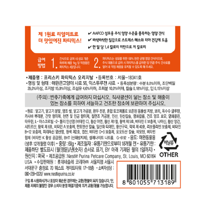 급여방법: 1. 간식으로 급여시 성묘 기준 하루에 체중 1kg 당 적정량은 파티믹스 4알입니다. 2. 파티믹스는 성묘를 위한 100% 완전 균형 영양 간식이므로, 주식 대용으로 급여 시 파티믹스를 급여한 양 만큼 주식 건사료를 덜어 내 적정 체중을 유지할 수 있도록 해주세요. 제품명: 프리스키 파티믹스 오리지날 등록번호: 서울-18341호 명칭 및 형태: 애완큰고양이 사료 56, 익스투루젼 사료 등록성분량: 수분 8.0%이하, 조단백질 29.0%이상, 조지방 15.0%이상, 조섬유 4.0%이하, 조회분 10.0%이하, 칼슘 0.18%이상, 인 0.15%이상  (주의): 반추가축에게 급여하지 마십시오. 직사광선이 닿는 장소 및 해충이 있는 장소를 피하여 서늘하고 건조한 장소에 보관하여 주십시오. 원료: 닭고기, 닭고기분말, 양조 쌀, 닭고기 가공분, 완두 전분, 혼합 토코페롤로 보존된 동물성 지방, 보리, 옥수수 글루텐, 카사바 뿌리분, 간맛 향미제, 천연 및 인공 향미제, 칠면조 가공분, 인산, 탄산칼슘, 염화칼륨, 건조 양조 효모, 염화콜린, 타우린, L-아스코르빌-2-폴리 인산염(비타민 C), 황산 아연, 황산 제1철, 황색 제 5호, 비타민 E 보충제, 니아신, 황산 망간, 시트르산, 황색 제 6호, 비타민 A 보충제, 판토텐산 칼슘, 일산화 티아민, 황산구리, 적색 제40호, 리보플라빈 보충제, 비타민B-12 보충제, 피리독신 염산염, 청색 제2호, 엽산, 비타민 D-3 보충제, 요오드산 칼슘, 비오틴, 비타민합제 (비타민K 활성 공급원), BHT(산화방지제), 셀레나이트 나트륨, G-6192 용도: 애완동물용(생후 12개월령 이후) 중량: 60g 제조일자: 유통기한으로부터 18개월 전 유통기한: 제품하단 별도표시(월(영문)/년(숫자) 순서로 표기, BY아래 기재된 월의 1일까지) 원산지: 미국 제조공급원: Nestle Purina Petcare Company, St. Louis, Mo 63164 USA 수입판매원: 롯데 네슬레 코리아(주) 서울지점 서울시 서대문구 충정로 70 웨스트 게이트타워 17~18층 소비자상담: 080-239-0320/ www.nestlepurina.co.kr 구입 후 사용하시거나 포장이 훼손된 경우에는 교환/환불이 되지 않습니다. 단, 제품 자체의 불량인 경우 소비자 분쟁 해결기준에 의거 교환/환불 가능합니다.