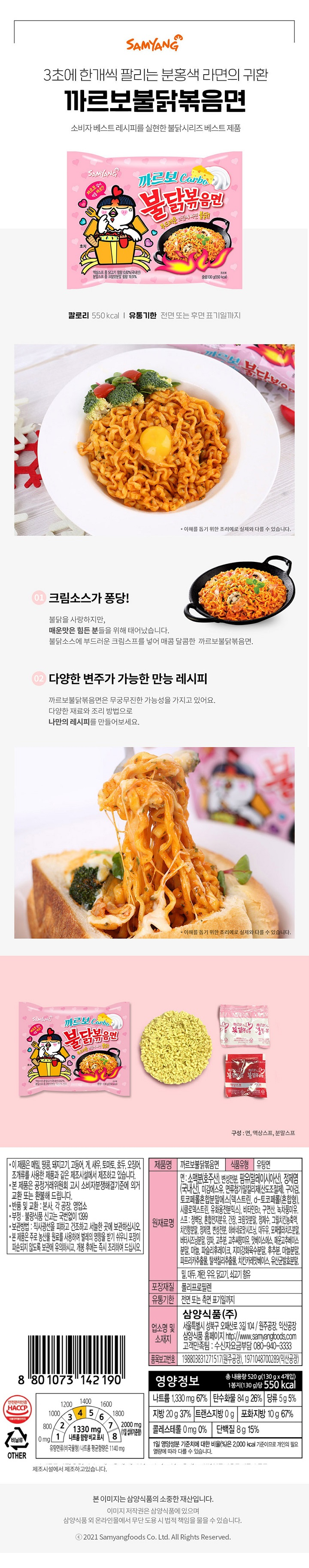이 제품은 메밀 땅콩 고등어 게 새우 돼지고기 토마토 호두 오징어 조개류를 사용한 제품과 같으 제조시설에서 제조하고 있습니다 본 제품으 공정거래위원회 고시 소비자 분쟁해결기준에 의거 교환 또는 환불해 드립니다. 부정 불량식품 신고는 국번없이 1399 보관방법:직사광선을 피하고 건조하고 서늘한 곳에 보관하십시오 본 제품은 주로 농산물 원료를 사용하여 벌레의 영향을 받기 쉬우니 포장이 파손되지 않도록 보관에 유의하시고 개봉 후에는 즉시 조리하여 드십시오 반품 및 교환: 본사 공장 영업소 조리법 개별 포장대 표시 8801073142190 1330mg나트륨 함량 비교 표시 유탕면류(비국물형) 나트륨 평균함량은 1140mg 제품명 까르보불닭볶음면 식품유형 유탕면 면:소맥분[호주산] 변성전분 팜유[말레이시아산] 정제염[국내산] 미김에스유 면류첨가알칼리제[산도조절제] 구아검 토코페롤혼합분말에스[데그트린 d-토코페롤(혼합형) 시클로덱스트린 유회용전분믹스) 비타민B2 구연산 녹차풍미유 스프: 정백당 혼합전지분유 간장 크림맛분말 정제수 그릴치킨농축액 치킨향분말 정제염 변성전분 하바네로맛시즈닝 대두유 모짜렐라치즈분말 버터시즈닝분말 양파 고추분 고추씨향미유 맛베이스에스 매운고추베이스 분말 마늘 파슬리후레이크 지미강화육수분말 후추분 마늘분말 파프리카추출물 탈색칠리추출물 치킨카레맛베이스 유산균발효분말 밀 대두 계란 우유 닭고기 쇠고기 함유 포장재질 폴리프로필렌 유통기한 전면 또는 측면 표기일까지 품목보고번호 198803831271517(원주공잔) 1971048700289(익산공장) 업소명 및 소재지 삼양식품(주) 서울특별시 성북구 오패산로 3길 104/ 원주공장 익산공장 홈페이지 http://www.samyangfoods.com(고객만족팀: 수신자요금부담 080-940-3333 영양정보 총 내용량 520g(130g x 4개입)  1봉지(130g) 당 550kcal  나트륨 1330mg 67% 탄수화물 84g 26% 당류 5g 5% 지방 20g 37% 트랜스지방 0g 포화지방 10g 67% 콜레스테롤 0mg 0% 단백질 8g 15%  1일 영양성분 기준치에 대한 비율(%)은 2000kcal 기준이므로 개인의 필요 열량에 따라 다를 수 있습니다 안전관리인증 HACCP 비닐류 OTHER