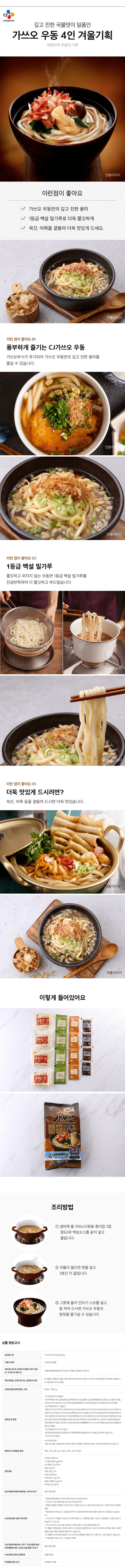 가쓰오우동4인분 933.2g  식품의 유형 숙면(살균제품) 제조업소명 및 소재지(수입품의 경우 생산자, 수입자 및 제조국) 씨제이제일제당㈜/전북 남원시 인월면 천왕봉로 135-53 제조연월일, 유통기한 또는 품질유지기한 본 제품은 제품입고일별 유통기한이 상이하므로 필요시 문의주시면 상담원이 확인해드리겠습니다. 제조일로부터 5개월 포장단위별 용량(중량), 수량 4인분 - 933.2g 원재료 및 함량 CJ우동면사리 190g*4 <밀가루(밀:호주산), 변성전분, 글루텐(프랑스산), 정제소금, 혼합제제(정제수, 젖산, 초산, 젖산나트륨, 호박산, 아디프산), 옥수수유, 감미유S, 혼합제제(덱스트린,잔탄검, 대두식이섬유, 알간산나트륨)> CJ우동용액상소스 38g*4  <설탕, 가쓰오부시엑기스 CM-EX{가쓰오부시농축액(가쓰오부시:인도네시아산)}, 가쓰오부시엑기스CH[가쓰오키베이스[가쓰오효소분해액(가쓰오부시분말:인도네시아산)}. 훈연가다랑어농축액(가쓰오부시분말:인도네시아산), 가쓰오추출액NL(가쓰오부시분말:인도네시아산)], 양조간장501,포도당,양조간장,우동조미액, 정제소금, 청주,CN, 우동조미액, 다시마농축액기스, 지미부스터, 멸치추출농축액K,복합조미식품1, 우동엑기스, 향미증진제, 야채짬뽕베이스, 가쓰오부시(필리핀산), 효모추출물, 복합조미식품2> CJ우동용건더기스프 4.5g*4<중국산/별미튀김 6호, 동결건조파, 혼합제제(탄산칼륨, 탄산나트륨), 김후레이크, 홍고추> 가쓰오부시 0.8g*4 <건가다랑어포> 생산 및 유통 시점에 따라 원산지 변경 전 제품이 혼용되어 발송 가능한 점 양해 부탁드립니다. 알레르기 유발물질 함유 계란, 우유, 대두, 밀, 고등어, 새우, 쇠고기 함유  영양성분 나트륨 1,659mg(83%) 탄수화물 72g[23%] 당류 9g[9%] 지방 3.9g[7%] 트랜스지방 0g 포화지방 1.3g[9%] 콜레스테롤 0mg[0%] 단백질 11g[20%] 유전자변형식품에 해당하는 경우의 표시 해당사항없음 소비자안전을 위한 주의사항 조리시 뜨거운 물에 데지 않도록 주의하십시오. 개봉한 제품은 변질될 우려가 있으니 개봉 후 반드시 냉장고에 보관하시고 가급적 바로 조리해드세요. 절대 얼리지 마십시오.(냉동보관하거나 상온에 방치하시면 면발이 뭉치거나 끊어질 수 있습니다.) 가쓰오부시 추출물의 성분으로 인해 액상소스가 겔처럼 변할 수 있으나 품질에는 이상이 없으니 안심하고 드십시오. 가쓰오부시의 신선도를 유지하기 위하여 질소가스를 충전하였습니다. 이 제품은 메밀,땅콩,게,새우, 돼지고기, 복숭아, 아황산류, 호두, 닭고기, 오징어, 조개류, 잣을 사용한 제품과 같은 제조시설에서 제조하고 있습니다. 본 제품은 공정거래 위원회 고시 소비자 분쟁해결기준에 의거 교환 도는 보상 받을 수 있습니다. 부정/불량 식품 신고는 국번없이 1399 수입식품에 해당하는 경우 