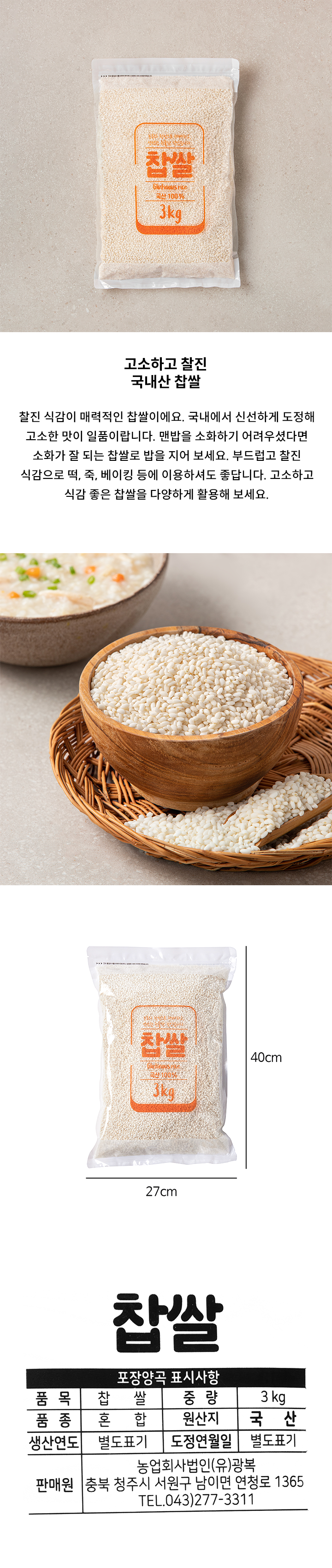 포장양곡 표시사항 품목 : 찹쌀 중량 : 3kg 원산지: 국산 품종 :혼합 생산연도: 별도표기 도정연월일 : 별도표기 판매원: 농업회사법인 (유)광복 충북 청주시 서원구 남이면 연청로 1365 TEL.043)277-3311 권장보관방법 습기는 피하세요 햇빛은 피하세요 서늘한 곳에 보관하세요 직사광선 및 습기를 피해 건조하고 서늘한 곳에 보관하세요. 개봉후에는 냉장보관하시면 좋습니다. 반품 및 교환처: 판매원 및 구매처에서 교환하여 드립니다.  포장재질(내면) : 폴리에틸렌 본 제품은 공정거래위원회 고시 소비자 분쟁해결 기준에 의거 교환 또는 보상받을 수 있습니다.  