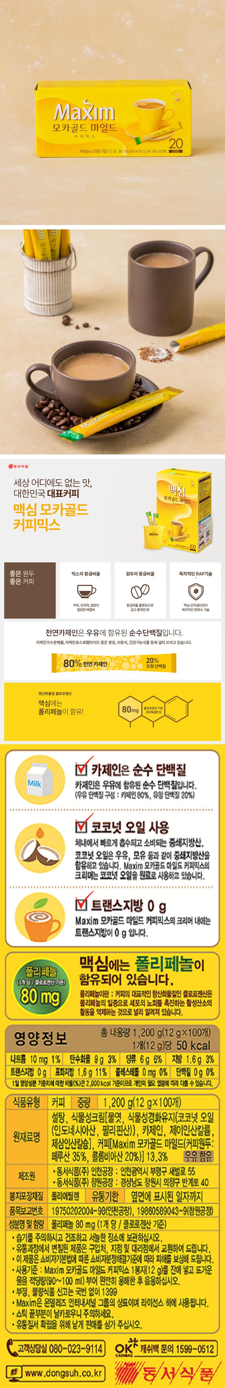 카제인은 순수 단백질: 카제인은 우유에 함유된 순수 단백질입니다. (우유 단백질 구성: 카제인 80%, 유성단백질 20%) 코코넛 오일 사용: 체내에서 빠르게 흡수되고 소비되는 중쇄지방산, 코코넛 오일은 우유, 모유 등과 같이 중쇄지방산을 함유하고 있습니다. Maxim 모카골드 마일드 커피믹스의 크리머는 코코넛 오일을 원료로 사용하고 있습니다. 트랜스지방0g: Maxim 모카골드 마일드 커피믹스의 크리머 내에는 트랜스지방이 0g입니다.  맥심에는 폴리페놀이 함유되어 있습니다. 폴리페놀 80mg 폴리페놀이란: 커피의 대표적인 향산화물질인 클로로젠산은 폴리페놀의 일종으로 세포의 노화를 촉진하는 활성산소의 활동을 억제하는 것으로 널리 알려져 있습니다. 영양정보 총 내용량 1200g(12gx100개) 1개(12g)당 50kcal 나트륨 10mg 1%, 탄수화물 9g 3%, 당류 6g 6% 지방 1.6g 3% 트랜스지방 0g 포화지방 1.6g 11% 콜레스테롤 0mg 단백질 0g 0% 1일 영양성분 기준치에 대한 비율(%)은 2000kcal 기준이므로 개인의 필요 열량에 따라 다를 수 있습니다. 식품유형: 커피 중량: 1200g(12gx100개) 원재료명: 설탕 식물성크림[물엿, 식물성경화유지{코코넛오일(인도네시아산, 필리핀산}, 카제인, 제이인산칼륜, 제삼인산칼슘], 커피[Maxim 모카골드 마일드(커피원두: 페루산 35%, 콜롬비아산 20%)] 13.3% 우유함유 제조원: 동서식품(주) 인천공장: 인천광역시 부평구 새벌로 55 동서식품(주) 창원공장: 경상남도 창원시 의왕구 반계로 40 봉지포장재질: 폴리에틸렌 유통기한 : 옆면에 표시된 일자까지 품목보고번호: 19750202004-98(인천공장), 19860589043-9(창원공장) 성분명 및 함량: 폴리페놀 80mg(1개 당 / 클로로젠산 기준) 습기를 주의하시고 건조하고 서늘한 장소에 보관하십시오. 유통과정에서 변질된 제품은 구입처, 지점 및 대리점에서 교환하여 드립니다. 이 제품은 소비자기본법에 따른 소비자분쟁해결기준에 따라 피해를 보상하여 드립니다. 사용기준: Maxim 모카골드 마일드 커피믹스 1봉지(12g)를 잔에 넣고 뜨거운 물을 적당량(90-100ml) 부어 완전히 용해한 후 음용하십시오. Maxim은 몬델리즈 인터내셔널 그룹의 상표이며 라이선스 하에 사용됩니다. 스틱 끝부분이 날카로우니 주의하세요. 유통질서 확립을 위해 낱개 판매를 삼가 주십시오. 고객상담실 080-023-9114 www.dongsuh.co.kr 캐쉬백문의 1599-0512