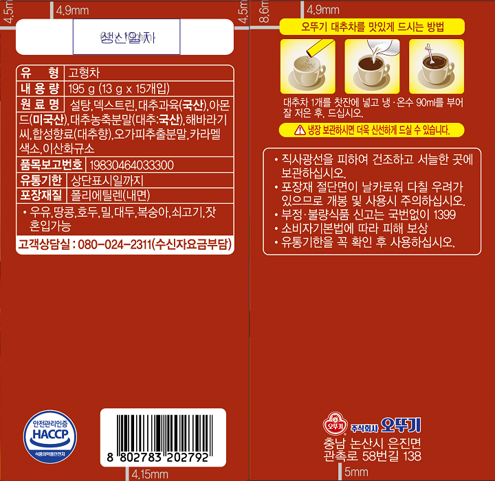 유형 고형차 내용량 195g(13g x 15개입) 원료명 설탕, 덱스트린, 대추과육(국산), 아몬드(미국산), 대추농축분말(대추:국산), 해바리가씨, 합성향료(대추향), 고가피추출분말, 카라멜색소, 이산화규소 품목보고번호 19830464033300 유통기한 상단표시일까지 포장재질 폴리에틸렌(내면) 우유,땅콩,호두,밀,대두, 복숭아, 쇠고기, 잣 혼입가능 고객상담실 080-024-2311(수신자요금부담) 직사광선을 피하여 건조하고 서늘한 곳에 보관하십시오. 포장재 절단면이 날카로워 다칠 우려가 있으므로 개봉 및 사용시 주의하십시오. 부정,불량식품 신고 국번없이 1399 소비자기본법에 따라 피해보상 유통기한을 꼭 화인 후 사용하십시오. 오뚜기 대추차를 맛있게 드시는 방법 대추차 1개를 찻잔에 넣고 냉,온수 90ml를 부어 잘 저은 후 드십시오.