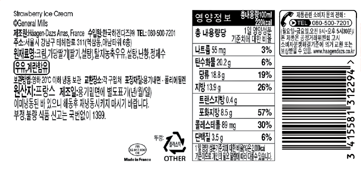 Strawberry Ice Cream General Mills 제조원: Haagen-Dazs, France 수입원:한국하겐다즈㈜ TEL:080-500-7201 주소:서울시 강남구 테헤란로311(역삼동, 아남타워 6층) 원재료명: 크림, 가당딸기[딸기, 설탕], 탈지농축우유, 설탕, 난황, 정제수, 우유, 계란 함유 보관방법: 영하 20도 이하 냉동 보관 교환장소: 각 구입처 포장재질: 용기내면-폴리에틸렌 원산지: 프랑스 제조일: 용기 밑면에 별도 표기(년/월/일) 이미 냉동된 바 있으니 해동 후 재냉동 시키지 마시기 바랍니다. 부정, 불량 식품 신고는 국번없이 1399 영양정보 총내용량 100ml 220kcal 총 내용량당 1일 영양성분 기준치에 대한 비율 나트륨 55mg 3% 탄수화물 20.2g 6% 당류 18.8g 19% 지방 13.9g 26% 트랜스지방 0.4g 포화지방 8.5g 57% 콜레스테롤 89mg 30% 단백질 3.5g 6% 1일 영양성분 기준치에 대한 비율(%)은 2,000kcal 기준이므로 개인의 필요 열량에 따라 다를 수 있습니다. 제품관련 소비자 문의 전화: TEL 080-500-7201 (월요일~금요일, 오전 9시~오후 5시 30분) 본 제품은 공정거래위원회 고시 소비자분쟁해결기준에 의거 교환 또는 보상받을 수 있음. www.haagendazs.co.kr Made in France 뚜껑 플라스틱 OTHER