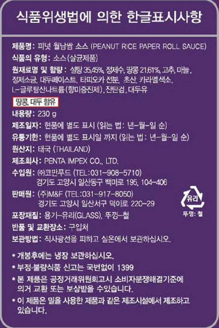 식품위생법에 의한 한글표시사항 제품명: 피넛 월남쌈 소스(PEANUT RICE PAPER ROLL SAUCE) 식품의 유형: 소스(살균제품) 원재료명 및 함량: 설탕 35.45%,정제수,땅콩 21.61%,고추,마늘,정제소금,대두페이스트,타피오카 전분,초산,카라멜색소,L-글루탐산나트륨(향미증진제),잔탄검,대두유 땅콩,대두 함유 내용량: 230g 제조일자: 현품에 별도 표시 (읽는 법: 년-월-일 순) 유통기한: 현품에 별도 표시일 까지 (읽는 법: 년-월-일 순) 원산지: 태국(THAILAND) 제조회사: PENTA IMPEX CO., LTD. 수입원: ㈜코만푸드 (TEL: 031-908-5710) 경기도 고양시 일산동구 백마로 195, 104-406 판매원: (주)M&F (TEL: 031-917-8050) 경기도 고양시 일산서구 덕이로 220-29 포장재질: 용기-유리(GLASS), 뚜껑-철 반품 및 교환 장소: 구입처 보관방법: 직사광선을 피하고 실온에서 보관하십시오. 개봉후에는 냉장 보관하십시오. 부정.불량식품 신고는 국번없이 1399 본 제품은 공정거래위원회 고시 소비자분쟁해결기준에 의거 교환 또는 보상 받을 수 있습니다. 이 제품은 밀을 사용한 제품과 같은 제조시설에서 제조하고 있습니다. 유리 뚜껑: 철