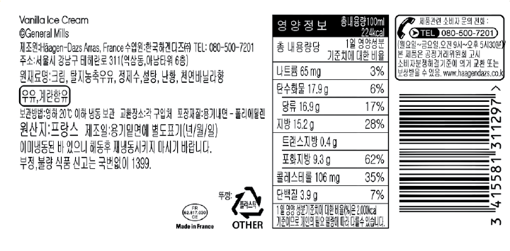 Vanilla Ice Cream General Mills 제조원: Haagen-Dazs, France 수입원:한국하겐다즈㈜ TEL:080-500-7201 주소:서울시 강남구 테헤란로311(역삼동, 아남타워 6층) 원재료명: 크림, 탈지농축우유, 정제수, 설탕, 난황, 천연바닐라향, 우유, 계란 함유 보관방법: 영하 20도 이하 냉동 보관 교환장소: 각 구입처 포장재질: 용기내면-폴리에틸렌 원산지: 프랑스 제조일: 용기 밑면에 별도 표기(년/월/일) 이미 냉동된 바 있으니 해동 후 재냉동 시키지 마시기 바랍니다. 부정, 불량 식품 신고는 국번없이 1399 영양정보 총내용량 110ml 224kcal 총 내용량당 1일 영양성분 기준치에 대한 비율 나트륨 65mg 3% 탄수화물 17.9g 6% 당류 16.9g 17% 지방 15.2g 28% 트랜스지방 0.4g 포화지방 9.3g 62% 콜레스테롤 106mg 35% 단백질 3.9g 7% 1일 영양성분 기준치에 대한 비율(%)은 2,000kcal 기준이므로 개인의 필요 열량에 따라 다를 수 있습니다. 제품관련 소비자 문의 전화: TEL 080-500-7201 (월요일~금요일, 오전 9시~오후 5시 30분) 본 제품은 공정거래위원회 고시 소비자분쟁해결기준에 의거 교환 또는 보상받을 수 있음. www.haagendazs.co.kr Made in France 뚜껑 플라스틱 OTHER