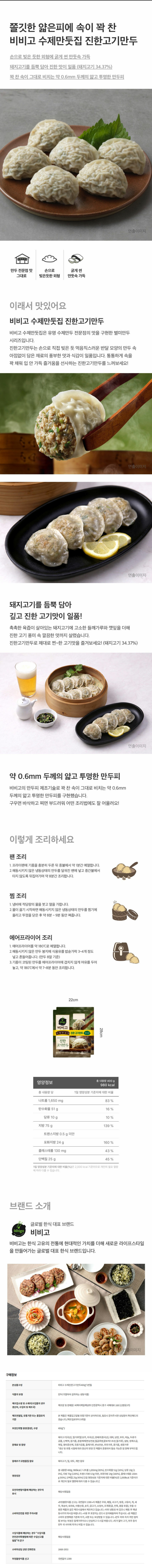 본상품구성 : 비비고 수제진한고기만두400g*2번들 식품의유형 : 만두(가열하여 섭취하는 냉동식품) / 제조업소명 및 소재지(수입품의경우생산자,수입자 및 제조국) : 제조원 및 판매원 : 씨제이제일제당㈜인천광역시 중구 서해대로 168(신흥동3가) / 제조연원일,유통기한 또는 품질유지기한 : 본 제품은 제품입고일별 유통기한이 상이하므로,필요시 문의주시면 상담원이 확인해드리겠습니다. /제조일로부터 9개월 / 포장단위별 용량(중량),수량 400g*2 / 원재료 및 함량 : 돼지고기(국산),밀가루(밀:호주,미국산),양배추(중국산),대파,당면,부추,마늘,두류가공품,난백액,참기름,혼합제제(변성전분,밀글루텐,말토덱스트린,밀가루),설탕,정제소금,깻잎,향미증진제,곡류가공품,들깨가루,변성전분,후춧가루,콩기름,생콩가루*생산 및 유통 시점에 따라 원산지 변경 전 제품이 혼용되어 발송 가능한 점 양해 부탁드립니다.  알레르기 유발물질 함유 : 돼지고기,밀,대두,계랸 함유 영양성분 : 총 내용량400g,980kcal/나트륨1,650mg(83%),탄수화물51g(16%),당류10g(10%),지방75g(139%),트랜스지방0.5g미만,포화지방24g(160%),콜레스테롤130mg(43%),단백질25g(45%)[1일 영양성분 기준치에 대한 비율(%)은 2,000kcal 기준이므로 개인의 필요 열량에 따라 다를 수 있습니다.] / 유전자변형식품에 해당하는 경우의 표시 : 해당사항없음 / 소비자안전을 위한 주의사항 : *부정불량식품 신고는 국번없이 1399*이 제품은 우유,메밀,쇠고기,땅콩,고등어,게,새우,복숭아,토마토,아황산류,호두,닭고기,오징어,조개류(굴,전복,홍합 포함),잣을 사용한 제품과 같은 제조시설에서 제조하고 있습니다.*이미 냉동된 바 있으니 해동 후 재냉동시키지 마시길 바랍니다.*사용 후 포장지는 반드시 분리배출하여 주십시오.*본 제품은 소비자 분쟁해결 기준에 의거,교환 또는 보상받을 수 있습니다.*만두 피와 속의 까만 점처럼 보이는 부분은 들깨가루이오니 안심하고 드시길 바랍니다.*피가 얇아 고기,부추 등이 만두 귀 사이에 끼거나 비칠 수 있습니다. / 수입 식품에 해당하는 경우 수입식품 안전관리 특별법에 따른 수입신고를 필함 의 문구 : 해당사항없음 / 소비자상담 관련 전화번호 : 1668-1953 / 부정불량식품 신고 : 국번없이 1399