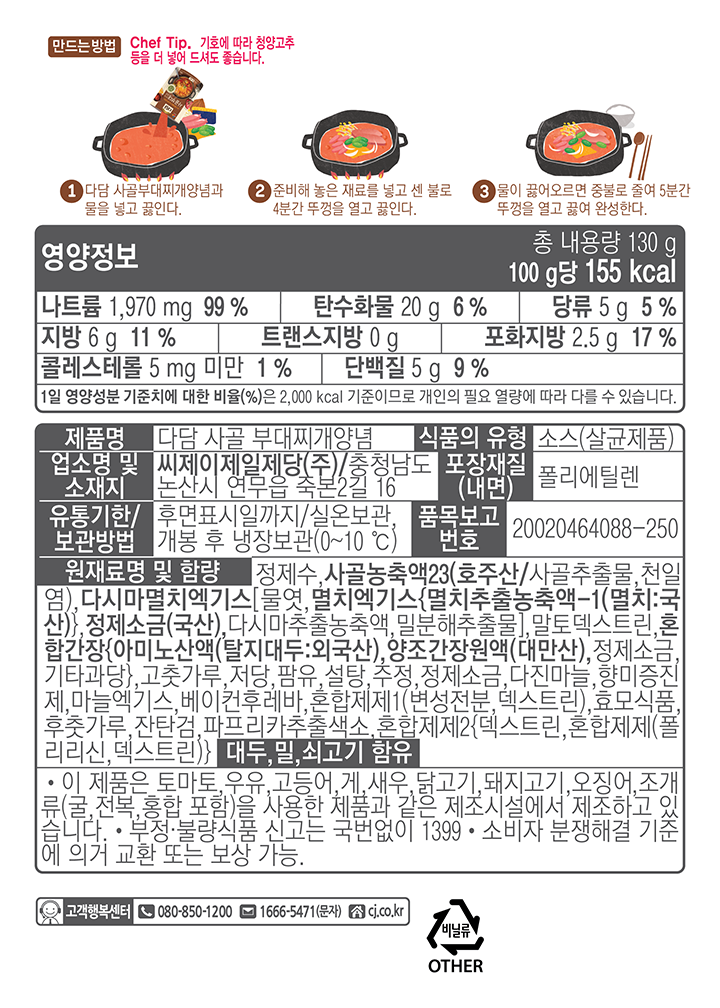 만드는 방법 Chef Tip. 기호에 따라 청양고추 등을 더 넣어 드셔도 좋습니다. 1.다담 시골부대찌개양념과 물을 넣고 끓인다. 2.준비해 놓은 재료를 넣고 센 불로 4분간 뚜껑을 열고 끓인다. 3. 물이 끓어오르면 중불로 줄여 5분간 뚜껑을 열고 끓여 완성한다. 영양정보 총 내용량 130g 100g당 155kcal 나트륨 1,970 mg 99% 탄수화물 20g 6% 당류 5g 5% 지방 6g 11% 트랜스지방 0g 포화지방 2.5g 17% 콜레스테롤 5mg 미만 1% 단백질 5G 9% 1일 영양성분 기준치에 대한 비율(%)은 2,000kcal 기준이므로 개인의 필요 열량에 따라 다를 수 있습니다. 제품명: 다담 사골 부대찌개양념 식품의 유형:소스(살균제품) 업소명 및 소재지:씨제이제일제당(주)/충청남도 논산시 연무읍 죽본2길 16 포장재질(내면):폴리에틸렌 유통기한/보관방법:후면표시일까지/실온보관,개봉 후 냉장보관(0~10C) 품목보고번호:20020464088-250 원재료명 및 함량:정제수,사골농축액23(호주산/사골추출물,천일염),다시마멸치엑기스[물엿,멸치엑기스{멸치추출농축액-1(멸치:국산)},정제소금(국산),다시마추출농축액,밀분해추출물],말토덱스트린,혼합간장{아미노산액(탈지대두:외국산),양조간장원액(대만산),정제소금,기타과장},고춧가루,저당,팜유,설탕,주정,정제소금,다진마늘,향미증진제,마늘엑기스,베이컨후레바,혼합제제1(변성전분,덱스트린),효모식품,후춧가루,잔탄검,파프리카추출색소,혼합제제2{덱스트린,혼합제제(폴리리신,덱스트린)} 대두,밀,쇠고기 함유. 이 제품은 토마토,우유,고등어,게,새우,닭고기,돼지고기,오징어,조개류(굴,전복,홍합 포함)을 사용한 제품과 같은 제조시설에서 제조하고 있습니다. 부정.불량식품 신고는 국번없이 1399. 소비자 분쟁해결 기준에의거 교환 또는 보상 가능. 고객행복센터 080-850-1200 1666-5471(문자) cj.co.kr