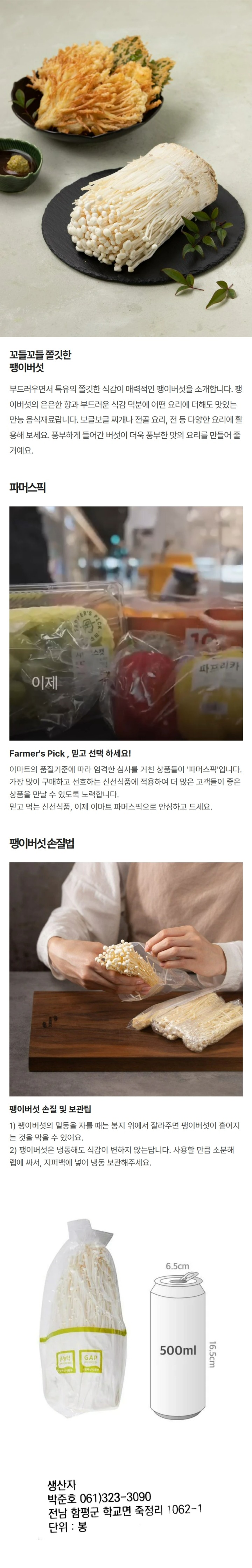 *생산자 : (농)대흥농산서부(주) *전화번호 : 054)373-7500 *포장장소 : 경상북도 청도군 풍각면 안국길 6 *단위 : 봉 *품목 : 팽이버섯 *원산지 : 국내산 *생산자 : 함평천지버섯영농 조합법인(박준호) *전화번호 : 061)323-3090 *주소 : 전라남도 함평군 학교면 후동길 18 *단위 : 봉 *품목 : 팽이버섯 *원산지 : 국내산 *보관방법 : 서늘한 곳 보관 그대로 드시지 마시고, 충분히 가열 조리하여 드시기 바랍니다.