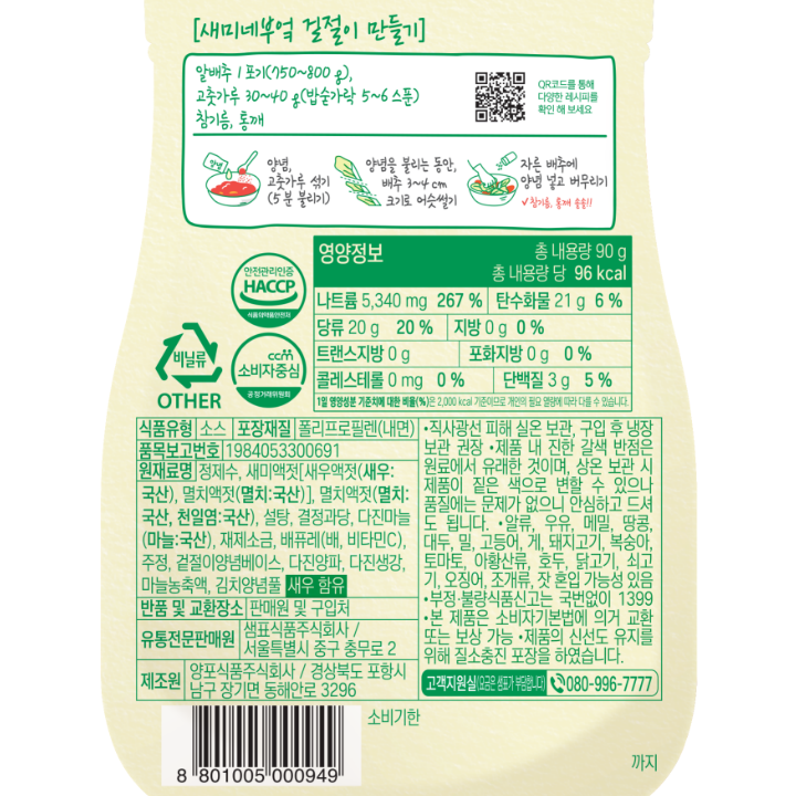 식품유형: 소스 내용량:90g 포장재질:폴리프로필렌(내면) 품목보고번호: 19840500691 원재료명: 다진양파(양파:국산), 새미액젓[새우액젓(새우:국산),멸치액절(멸치:국산)], 설탕, 결정과당, 재제소금(국산), 멸치액젓(멸치, 천일염), 다진마늘, 배퓨레(배, 비타민C), 정제수, 주정, 겉절이 양념베이스, 다진생강,북어엑기스, 김치양념풀 새우,대두,밀 함유 유통기한: 제품 하단 표시일까지 반품 및 교환장소:판매원 및 구입처 유통전문판매원: 샘표식품주식회사/서울특별시 중구 충무로 2 제조원:양포식품주식회사/경상북도 포항시 남구 장기면 동해안로 3296 직사광선을 피해 서늘한 실온에 보관하여 주시기 바랍니다. 구입 후, 냉장 보관 하시면 더 신선하게 즐길 수 있습니다. 제품 내 진한 갈색 반점은 원료에서 유래한 것이며, 상온 보관 시 제품이 짙은 색으로 변할 수 있으나 품질에는 문제가 없으니 안심하고 드셔도 됩니다. 본 제품은 알류, 우유,메밀,땅콩,고등어,게,돼지고기,복숭아,토마토,아황산류,호두,닭고기,쇠고기,오징어,조개류(굴,전복,홍합 포함), 잣을 사용한 제품과 같은 시설에서 제조하고 있습니다. 부정,불량 식품 신고는 국번없이 1399. 본 제품은 공정거래 위원회 고시 소비자 분쟁해결 기준에 의거, 교환 등 보상 받을 수 있습니다. 고객지원실(요금은 샘표가 부답합니다) 080-996-7777