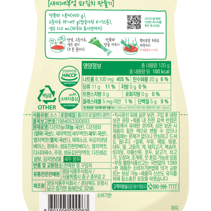 부추, 파김치 만들기 깐쪽파 2봉지(400g) 고춧가루 35~45g(밥숟가락 6~7스푼) 생수 120mL(파우치 표시선까지) 양념,고춧가루,생수 섞기(5분 불리기) 깐쪽파 양끝 자르기 뿌리부분 위주로 버무리기 실온숙성 2~3일 활용요리:부추김치 식품유형 소스 내용량 120g 포장재질 폴리프로필렌(내면) 원재료명 다진마늘(마늘:국산),다진양파(양파,국산),새미액젓[새우액젓(새우:국산),멸치액젓(멸치:국산)],제제소금,파김치양념베이스,정제수,샘표진한맛베이스,멸치액젓,다시마육수,주정,샘표깊은맛액젓,다진생강,설탕,김치양념풀 새우 함유 유통기한 제품 하단 표시일까지 반품 및 교환장소 판매원 및 구입처 유통전문판매원 샘표식품주식회사/서울특별시 중구 충무로 2 제조원 양포식품주식회사/경상북도 포항시 남구 장기면 동해안로 3296 직사광선을 피해 서늘한 실온에 보관하여 주시기 바랍니다. 구입 후, 냉장 보관 하시면 더 신선하게 즐길 수 있습니다. 제품 내 진한 갈색 반점은 원료에서 유래한 것이며, 상온 보관 시 제품이 짙은 색으로 변할 수 있으나 품질에는 문제가 없으니 안심하고 드셔도 됩니다. 본 제품은 알류, 우유, 메밀, 땅콩, 대두, 밀, 고등어, 게, 돼지고기, 복숭아, 토마토, 아황산류, 호두, 닭고기, 쇠고기, 오징어, 조개류(굴,전복,홍합 포함), 잣을 사용한 제품과 같은 시설에서 제조하고 있습니다. 부정.불량식품 신고는 국번없이 1399 본 제품은 공정거래 위원회 고시 소비자 분쟁해결 기준에 의거, 교환 등 보상 받을 수 있습니다. 고객지원실(요금은 샘표가 부담합니다) 080-996-7777 비닐류 OTHER