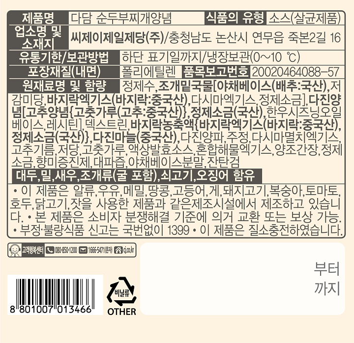 제품명: 다담 순두부찌개양념 식품의 유형: 소스(살균제품) 업소명 및 소재지: F1. 씨제이제일지당㈜ / 충청남도 논산시 연무읍 죽본 2길 16 유통기한/보관방법 : 하단 표기일까지/ 냉장보관(0-10℃)  포장재질(내면): 폴리프로필렌 품목보고번호: 20020464088-57 원재료명: 정제수,조개밑국물[야채베이스(배추:국산), 저감미당, 바지락엑기스(바지락:중국산)}, 정제소금(국산), 한우시즈닝오일베잇, 레시틴], 덱스트린, 바지락농축액{바지락엑기스(바지락: 중국산), 정제소금(국산)}, 다진마늘(중국산), 다진양파, 주정, 다시마멸치엑기스, 고추기름, 저당, 고춧가루, 액상발효소스, 혼합해물엑기스, 양조간장, 정제소금, 향미증진제, 대파즘, 야채베이스분말, 진탄검 대두, 밀, 생, 조개류(굴 포함), 쇠고기, 오징어 함유  이 제품은 알류, 우유, 메밀, 땅콩, 고등어, 게, 새우, 돼지고기, 복숭아, 토마토, 호두, 닭고기, 오징어, 잣, 조개류(굴, 전복, 홍합 포함), 아황산류를  사용한 제품과 같은 제조시설에서 제조하고 있습니다.  본 제품은 보시자 분쟁해결 기준에 의거, 교환 또는 보상 가능 부정물량식품 신고는 국번없이 1399  이 제품은 질소충전하였습니다. 