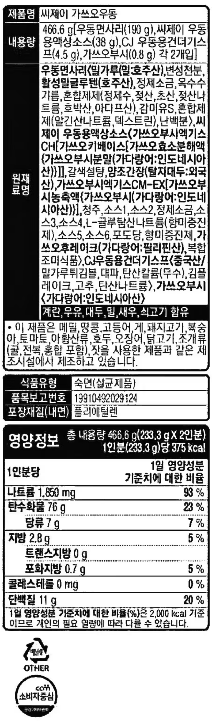 대한민국우동의자존심:가쓰오우동/12시간저온숙성/더욱진한가쓰오부시의풍미를그대로소스에담았습니다.저온추출기법으로조리후에도가쓰오부시의맛과향이날아가지않습니다/1등급백설밀가루로만들면다릅니다.진공반죽하여쫄깃하고퍼지지않는우동면으로더욱맛있습니다/조리법(1인분기준)1.냄비에물390cc(1회용종이컵2컵)를넣고끓입니다2.물이끓으면면과소스를넣고2분간더끓입니다(면을넣고1분후살살풀어주시면면이끊어지지않고잘풀어집니다)3.그릇에옮겨건더기스프와가쓰오부시를넣고잘저어드시면가쓰오우동의참맛을즐기실수있습니다/취향에따라가쓰오부시양을조절하세요.쑥갓,어묵,버섯등을곁들여드시면더욱맛있습니다/제품명:가쓰오우동/업소명및소재지:씨제이제일제당(주)남원공장-전북남원시인월면천왕봉로135-53/유통기한:전면표시일까지,냉장보관(0~10도)/내용량:466.6g[우동면사리(190g),CJ우동용액상소스(38g),CJ우동용건더기스프(4.5g),가쓰오부시(0.8g)각2개입]/원재료명:우동면사리(밀가루(밀:호주산),변성전분,글루텐(호주산),정제소금,옥수수기름,혼합제제(정제수,젖산,초산,젖산나트륨,호박산,아디프산),감미유S,혼합제제(알긴산나트륨,덱스트린,난백분),CJ우동용액상소스(설탕,가쓰오부시엑기스CM-EX(가쓰오부시농축액(가쓰오부시:인도네시아산),가쓰오조미액CM-SN(중국산),가쓰오부시엑기스CH(가쓰오키베이스(가쓰오효소분해액(가쓰오부시분말:인도네시아산),훈연가다랑어농축액(가쓰오부시분말:인도네시아산),가쓰오추출액NL(가쓰오부시분말:인도네시아산),양조간장1,포도당,야오간장2,소스1,정제소금,청주,소스2,소스3,소스4,소스5,복합조미식품1,우동엑기스,향미증진제,야채짬뽕베이스,가쓰오부시(필리핀산),효모추출물,복합조미식품2,CJ우동용건더기스프(중국산/별미튀김6호,동결건조파,혼합제제(탄산칼륨,탄산나트륨),김후레이크,건조링홍고추,가쓰오부시(인도네시아산/건다랑어포),계란,우유,대두,밀,고등어,새우,쇠고기함유/주의사항:개봉하실때홈에손가락이베지않도록조심하십시오/조리시뜨거운물에데지않도록조심하십시오/개봉한제품은변질될우려가있으니반드시냉장보관하시고바로드시길권