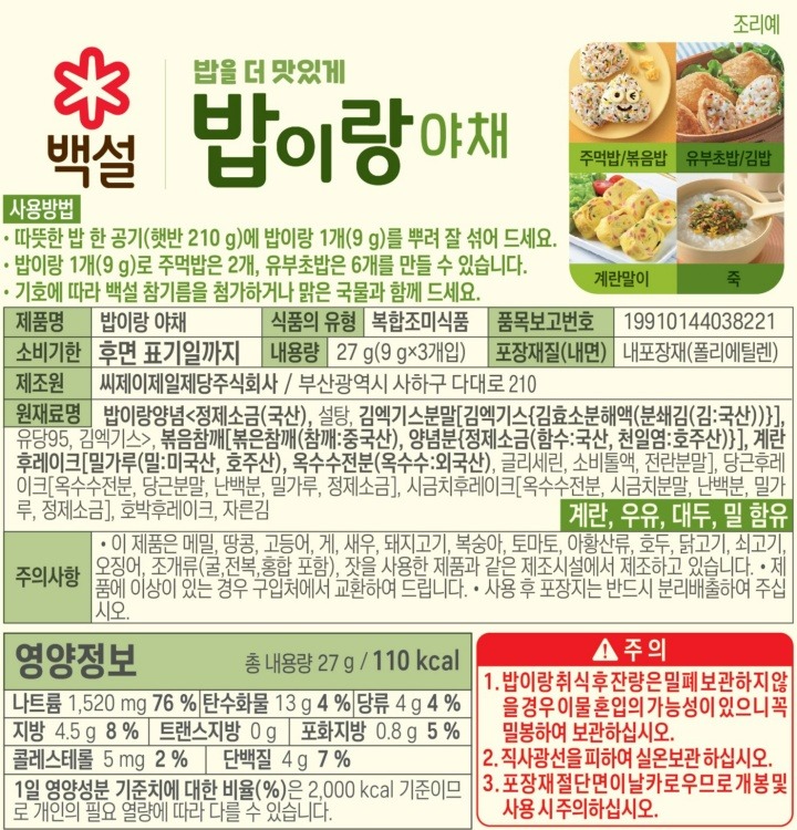밥을더맛있게,밥이랑(야채:Vegetable)/사용방법:-따뜻한밥한공기(햇반210g)에밥이랑1개(9g)를뿌려잘섞어드세요-밥이랑1개(9g)로주먹밥은2개,유부초밥은6개를만들수있습니다-기호에따라백설참기름을첨가하거나맑은국물과함께드세요/메뉴제안(조리예):주먹밥/볶음밥,유부초밥/김밥,계란말이,죽/제품명:밥이랑야채/식품의유형:복합조미식품/품목보고번호:19910144038221/유통기한:후면표기일까지/내용량:27g(9gx3개입)/포장재질(내면):내포장재(폴리에틸렌)/제조원:씨제이제일제당주식회사,부산광역시사하구다대로210/원재료명:밥이랑양념[정제염(국산),설탕,김엑기스분말(김:국산),유당95,김엑기스],볶음참깨[볶음참깨(참깨:중국산),양념분(정제염:국산)],계란후레이크[밀가루(밀:미국산,호주산),옥수수전분(옥수수:외국산),글리세린,소비톨,전란분말],당근후레이크[옥수수전분,당근분말(당근:국산),난백분,밀가루,정제소금],시금치후레이크[옥수수전분,시금치분말(시금치:국산),난백분,밀가루,정제소금],호박후레이크(단호박:국산),자른김,계란,우유,대두,밀함유/주의사항:-이제품은메밀,땅콩,새우,고등어,게,돼지고기,복숭아,토마토,호두,닭고기,쇠고기,오징어,조개류(굴,전복,홍합포함),잣을사용한제품과같은제조시설에서제조하고있습니다-제품에이상이있는경우구입처에서교환하여드립니다-사용후포장지는반드시분리배출하여주십시오/*주의:1.밥이랑취식후잔량은밀폐보관하지않을경우이물혼입의가능성이있으니꼭밀봉하여보관하십시오2.직사광선을피하여건조하고서늘한실온에보관하십시오3.포장재절단면이날카로우므로개봉및사용시주의하십시오/부정,불량식품신고는국번없이1399/본제품은소비자분쟁해결기준에의거,교환또는보상받을수있습니다/*백설로고의1953년은CJ제일제당이국내최초로생산한설탕이첫선을보인해입니다