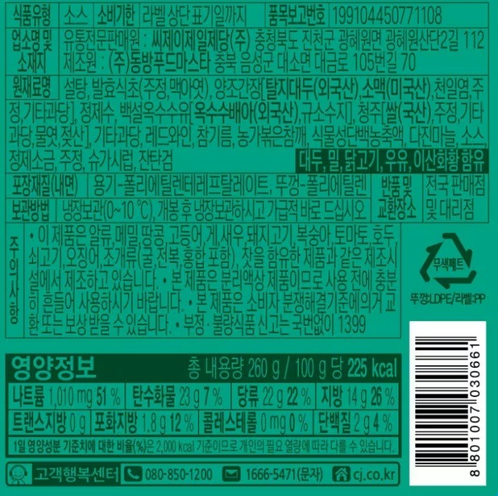 식품형 소스 유통기한 용기 상단 표기일까지 업소명 및 소재지 유통전문판매원: 씨제이제일제당㈜충청북도 진천군 광혜원면 광혜원산단2길112.제조원:㈜동방푸드마스타 충북 음성군 대소면 대금로105번길70 원재료명 양조간장[탈지대두(외국산),소맥(미국산),천일염,기타과당,발효주정],설탕,발효식초[주정,맥아엑기스(겉보리:미국산),발효영양원(독일산)],백설옥수수유[옥수수배아(외국산),규소수지],청주(쌀,주정,기타과당,물엿,젖산),레드와인,레몬농축액,다진마늘,기타과당,참기름,정제소,농가볶은참깨,주겅,구아검,잔탄검.대두,밀,아황산류함유 포장재질(내면)용기 폴리에틸렌테레프탈레이트,뚜껑-폴리에틸렌.품목보고번호 199104450771108 반품및교환장소 전국판매점 및 대리점 보관방법.냉장보관(0도~10도),개봉후 냉장 보관하시고 가급적바로드십시오. 주의사항 부정불량식품신고는 국번없이1399.이제품은 난류,우유,메밀,땅콩,고등어,게,새우,돼지고기,복숭아,토마토,호두,닭고기,쇠고기,오징어,조개류(굴,전복,홍합포함)를 함유한 제품과 같은제조시설에서 제조하고 있습니다. 본제품은 분리액상 제품이므로 사용전에 충분히 흔들어 사용하시기 바랍니다. 본제품은 소비자분쟁기준에 의거 교환 또는 보상 받을수 있습니다 영양정보 총내용량260g/100g당 235kcal 나트륨1,610mg 81%, 탄수화물28g 9%, 당류27g 27%, 지방 13g 24%, 트랜스지방 0g, 포화지방 1.8g 12%, 콜레스테롤 0mg 0%, 단백질 1g 2%. 1일 영양성분기준치에대한 비율(%)은 2,000kcal기준이므로 개인의 필요열량에 따라 다를수 있습니다.
