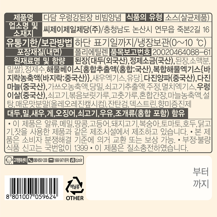 제품명:다담우렁강된장비빔양념/식품의유형:소스(살균제품)/업소명및소재지:씨제이제일제당(주),충청남도논산시연무읍죽본2길16/유팅및보관방법:하단표기일까지/냉장보관(0~10도)/포장재질(내면):폴리에틸렌/품목보고번호:20020464088-61/원재료명및함량:된장{대두(외국산),정제소금(국산),된장,소맥분,밀쌀},정제수,해물베이스[홍합추출액(홍합:국산),복합해물엑기스{바지락농축액(바지락:중국산)},새우엑기스,유당],다진양파(중국산),다진마늘(중국산),가쓰오농축액,당밀,쇠고기추출액,주정,멸치엑기스,우렁이살(중국산),쇠고기,볶음보릿가루,고춧가루,혼합간장,마늘농축액,설탕,매운맛분말(올레오레진?L시컴),잔탄검,덱스트린,향미증진제,대두,밀,새우,게,오징어,쇠고기,우유,조개류(홍합포함)함유/이제품은알류,메밀,땅콩,고등어,돼지고기,복숭아,토마토,호두,닭고기,잣을사용한제품과같은제조시설에서제조하고있습니다/본제품은소비자분쟁해결기준에의거교환또는보상가능/부정,불량식품신고는국번없이1399/이제품은질소충전하였습니다