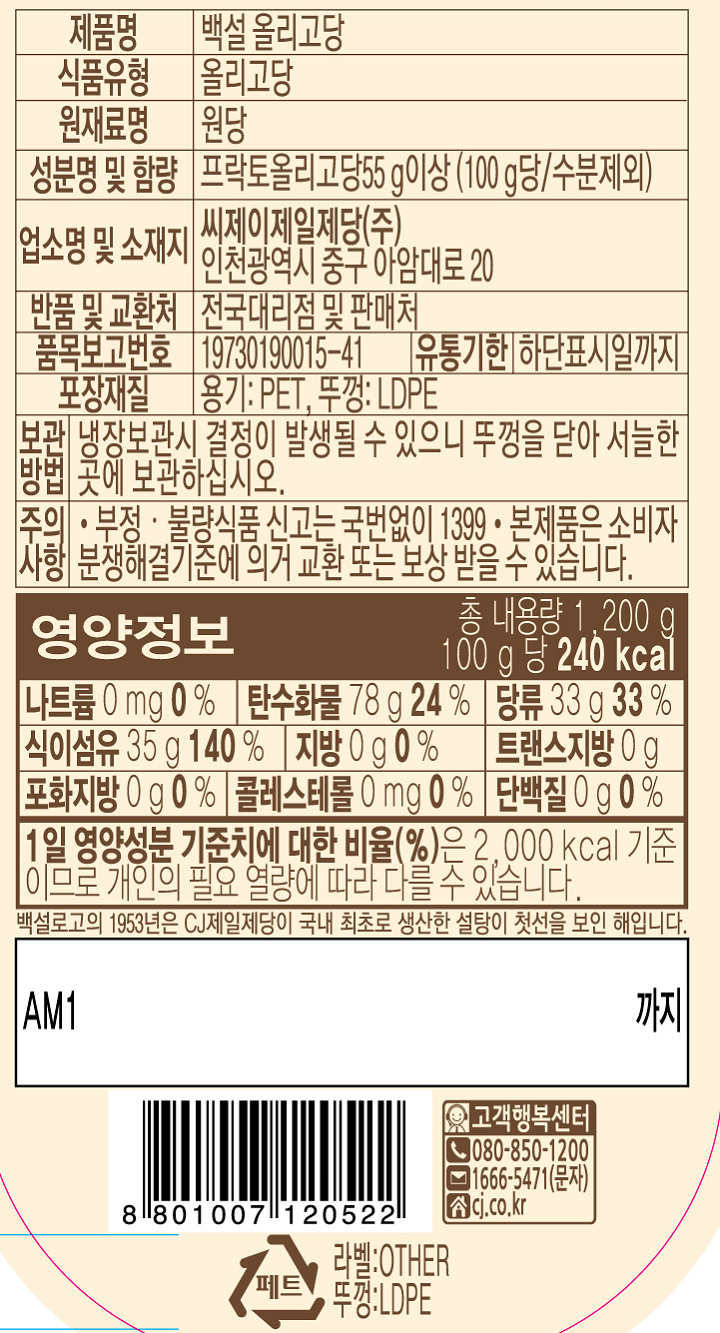 제품명:백설올리고당/식품유형:올리고당/원재료명:원당/성분명및함량:프락토올리고당55g이상(100g당/수분제외)/업소명및소재지:씨제이제일제당(주),인천광역시중구아암대로20/반품및교환처:전국대리점및판매처/품목보고번호:19730190015-41/유통기한:하단표시일까지/포장재질:용기(PET),뚜껑(LDPE)/보관방법:냉장보관시결정이발생될수있으니뚜껑을닫아서늘한곳에보관하십시오/부정,불량식품신고는국번없이1399/본제품은소비자분쟁해결기준에의거교환또는보상받으실수있습니다/영양정보:총내용량1,200g(100g당240kcal)-나트륨0mg(0%),탄수화물78g(24%),당류33g(33%),식이섬유35g(140%),지방0g(0%),트랜스지방0g,포화지방0g(0%),콜레스테롤0mg(0%),단백질0g(0%)/1일영양성분기준치에대한비율(%)은2,000kcal기준이므로개인의필요열량에따라다를수있습니다