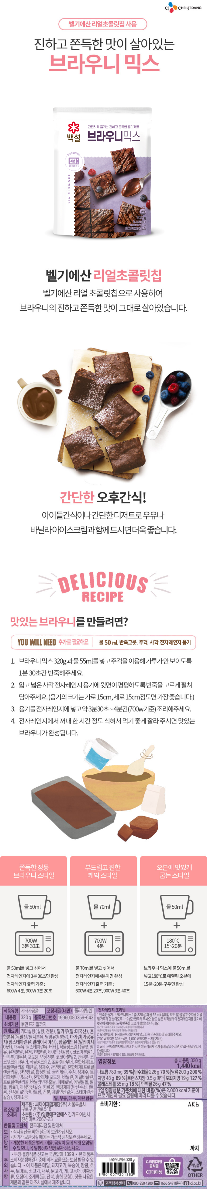 제품명:브라우니믹스/식품유형:기타가공품/내용량:320g/원재료명:기타가공품[기타설탕,밀가루(밀:미국산),혼합분유(독일산),마가린{가공유지(에스테르화유/팜스테아린유:말레이시아산)},식물성크림,포도당,코코아분말1,난백분말,대두유,코코아분말2,전란분말,합성향료1(바닐라향),합성향료(초코향),합성향료2(바닐라향),합성팽창제(탄산수소나트륨,산성피로인산나트륨,전분,제일인산칼슘,스테아린산칼슘),정제소금],초코칩다크[벨기에산/설탕,코코아매스,코코아버터,레시틴,천연향료(바닐라향)],밀,우유,대두,계란함유/유통기한:후면하단표기일까지/업소명및소재지:유통전문판매원:씨제이제일제당(주),서울특별시구로구경인로518/제조원:(주)일광에프앤에스,경기도이천시진상미로2067-23/품목보고번호:201303580343/포장재질(내면):폴리에틸렌/반품및교환처:전국대리점및판매처/보관방법:직사광선을피한실온에보관하십시오/장기간보관하실때에는가급적냉장보관해주세요/개봉한제품은벌레,이물,곰팡이등에의해오염될수있으니,꼭밀봉하여보관하고냉장보관을권장합니다/주의사항:전자레인지에서꺼낼때뜨거우니주의하십시오,내포장상태그대로전자레인지에넣어사용하지마십시오,믹스안에초콜릿칩이들어있으니보관에주의하시고,초콜릿의특성상녹을수있으나제품에는이상이없으니안심하고드십시오,초콜릿칩이뭉쳐있을수있으니반죽시물과잘섞어서사용하세요,부정,불량식품신고는국번없이1399,본제품은소비자분쟁해결기준에의거교환또는보상받을수있습니다,이제품은메밀,돼지고기,땅콩,토마토,쇠고기,새우,닭고기,게,아황산류,오징어,조개류(굴,전복,홍합포함)를사용한제품과같은제조시설에서제조합니다/사용후포장재는반드시지정된장소에버려주십시오/영양정보:총내용량320g(1455kcal):총내용량당1일영양성분기준치에대한비율:나트륨630mg(32%),탄수화물224g(69%),당류177g(177%),지방51g(94%),트랜스지방0.5g미만,포화지방22g(147%),콜레스테롤45mg(15%),단백질25g(45%)/1일영양성분기준치에대한비율(%)은2,000kcal기준이므로개인의필요열량에따라다를수있습니다