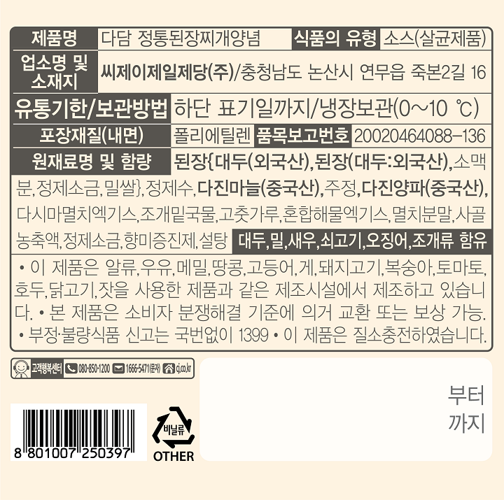 제품명:다담 정통된장찌개양념 식품의 유형:소스(살균제품) 업소명 및 소재지:씨제이제일제당(주)/충청남도 논산시 연무읍 죽본2길 16 유통기한/보관방법:하단 표기일까지/냉장보관(0~10C) 포장재질(내면):폴리에틸렌 품목보고번호:20020464088-136 원재료명 및 함량:된장{대두(외국산).된장(대두:외국산).소맥분.정재소금.밀쌀}.정제수.다진마늘(중국산).주정.다진양파(중국산).다시마멸치엑기스.조개밑국물.고춧가루.혼합해물엑기스.멸치분말.사골농축액.정제소금.향미증진제.설탕. : 대두.밀.새우.쇠고기.오징어.조개류 함유  *이 제품은 알류.우유.메밀.땅콩.고등어.게.돼지고기.복숭아.토마토.호두.닭고기.잣을 사용한 제품과 같은 제조시설에서 제조하고 있습니다. *본 제품은 소비자 분쟁해결 기준에 의거 교환 또는 보상가능. *부정.불량식품 신고는 국번없이 1399 *이 제품은 질소충전하였습니다. 고객행복센터.080-850-1200.1666-5471(문자). cj.co.kr 부터 까지 비닐류  OTHER 8801007250397