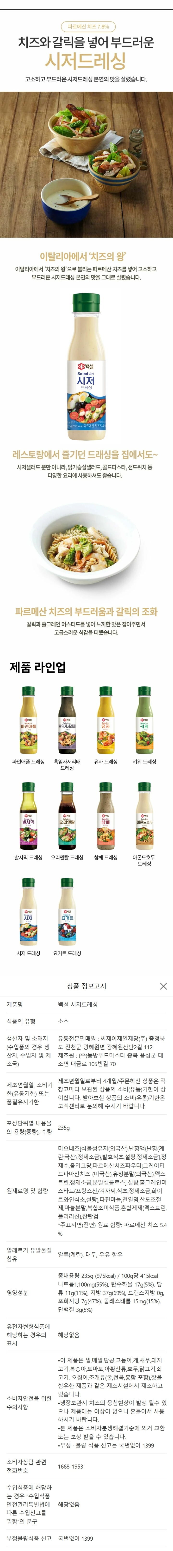 제품명: CJ시저드레싱 식품의 유형: 드레싱 원재료명 및 함량: 마요네즈[식물성유지(외국산), 정제수, 난황액{난황(계란: 국산), 정제소금}, 발효식초, 백설탕, 정제소금], 정제수, 파르메산치즈파우더13%[그레이티드파마산치즈60%(미국산), 유청분말(외국산), 덱스트린, 정제소금, 분말셀룰로오스], 올리고당, 백설탕, 홀그레인머스타드(프랑스/겨자씨, 식초, 정제소금, 화이트와인식초, 백설탕), 마늘, 산도조절제, 마늘분말, 천일염, 혼합제제[글리세린, 아미노엑시드콤플렉스(폴리리신), 주정], 진탄검 대두, 계란, 우유, 쇠고기함유 유통기한 : 용기상단표기일까지 보관방법: 냉장보관(0-10℃), 개봉후 냉장보관하시고 가급적 바로 드십시오. 포장재질(내면): 용기-폴리에틸렌테레프탈레이트, 뚜껑-폴리에틸렌 품목보고번호: 199104450774122 제조원:(주) 동방푸드마스타 충북음성군 대소면 대금로 105번길 70 유통전문판매원: 씨제이제일제당(주) 충북진천군 광혜원면 광혜원산단2길 112 주의사항: 이 제품은 밀, 메밀, 땅콩, 고등어, 게, 새우, 돼지고기, 복숭아, 토마토, 아황산류, 호두, 닭고기, 오징어 조개류(굴, 전복, 홍합 포함)를 함유한 제품과 같은 제조시설에서 제조하고 있습니다. 부정 불량식품신고는 국번없이 1399 본 제품은 소비자 분쟁해결 기준에 의거 교환또는 보상 받을 수 있습니다. 사용 후 포장요기는 반드시 분리배출하여 주십시오. 냉장보관시 치즈의 뭉침현상이 발생될 수 있으나, 제품에는 이상이 없으니 흔들어서 사용하시기 바랍니다. 고객행복센터: 080-850-1200/1666-5471(문자) www.cj.co.kr 영양정보 총 내용량 235g/ 100g 당 370kcal 나트륨 1030mg 52%, 탄수화물 29g 9%, 당류 11g  11% 지방 27g 50% 트랜스지방 0g 포화지방 5g 33% 콜레스테롤 15mg 5% 단백질 3g 5% 1일 영양성분 기준치에 대한 비율(%)은 2000kcal 기준이므로 개인의 필요 열량에 따라 다