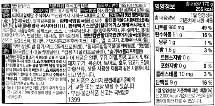 영양정보:총내용량170g,265kcal-나트륨970mg(49%),탄수화물57g(18%),당류0g(0%),지방1.2g(2%),트랜스지방0g,포화지방0g(0%),콜레스테롤15mg(5%),단백질6g(11%)/1일영양성분기준치에대한비율(%)은2,000kcal기준이므로개인의필요열량에따라다를수있습니다/제품명:햇반컵반황태국밥/식품유형:즉석조리식품/품목보고번호:19910144038539/내용량:170g/유통기한:별도표시일까지/보관방법:직사광선을피한실온에서보관하세요/제조원:씨제이제일제당주식회사,부산광역시사하구다대로210/원재료명:햇반[멥쌀(국산),쌀미강추출물],황태국밥밑국물[황태밑국물CJ(명태/러시아산),황태엑기스분말(명태/러시아신),조개밑국물EX,사골농축액,정제소금],햇반컵반황태국밥건더기(중국산),대두,밀,쇠고기,조개류함유/포장재질(내면):*햇반-용기,리드(폴리프로필렌),*황태국밥밑국물(폴리에틀렌),*햇반컵반황태국밥건더기(폴리에틸렌),*컵용기(폴리프로필렌),*숟가락(폴리프로필렌)/주의사항:1.취급중포장이파손되면제품변질의우려가있습니다2.밑국물(소스)/건더기를봉지째로전자레인지에넣지마십시오3.조리시뜨거운물에화상을입을수있으니주의하여주시기바랍니다4.제품특성상1)황태가시가들어갈수있으니섭취시주의하시기바랍니다2)제품에검은반점이나입자는황태껍질이므로안심하고드셔도됩니다5.조리시기호에맞게물의양을조절하여드시기바랍니다6.용기윗면을덮거나,끓는물을넣고전자레인지조리하면넘칠위험이있으니주의하시기바랍니다7.전자레인지조리시숟가락을넣지마세요/이제품은알류,우유,메밀,땅콩,고등어,게,새우,돼지고기,복숭아,토마토,호두,닭고기,오징어,잣을사용한제품과같은제조시설에서제조되고있습니다/본제품은소비자분쟁해결기준에의거,교환또는보상받을수있습니다/부정,불량식품신고는국번없이1399